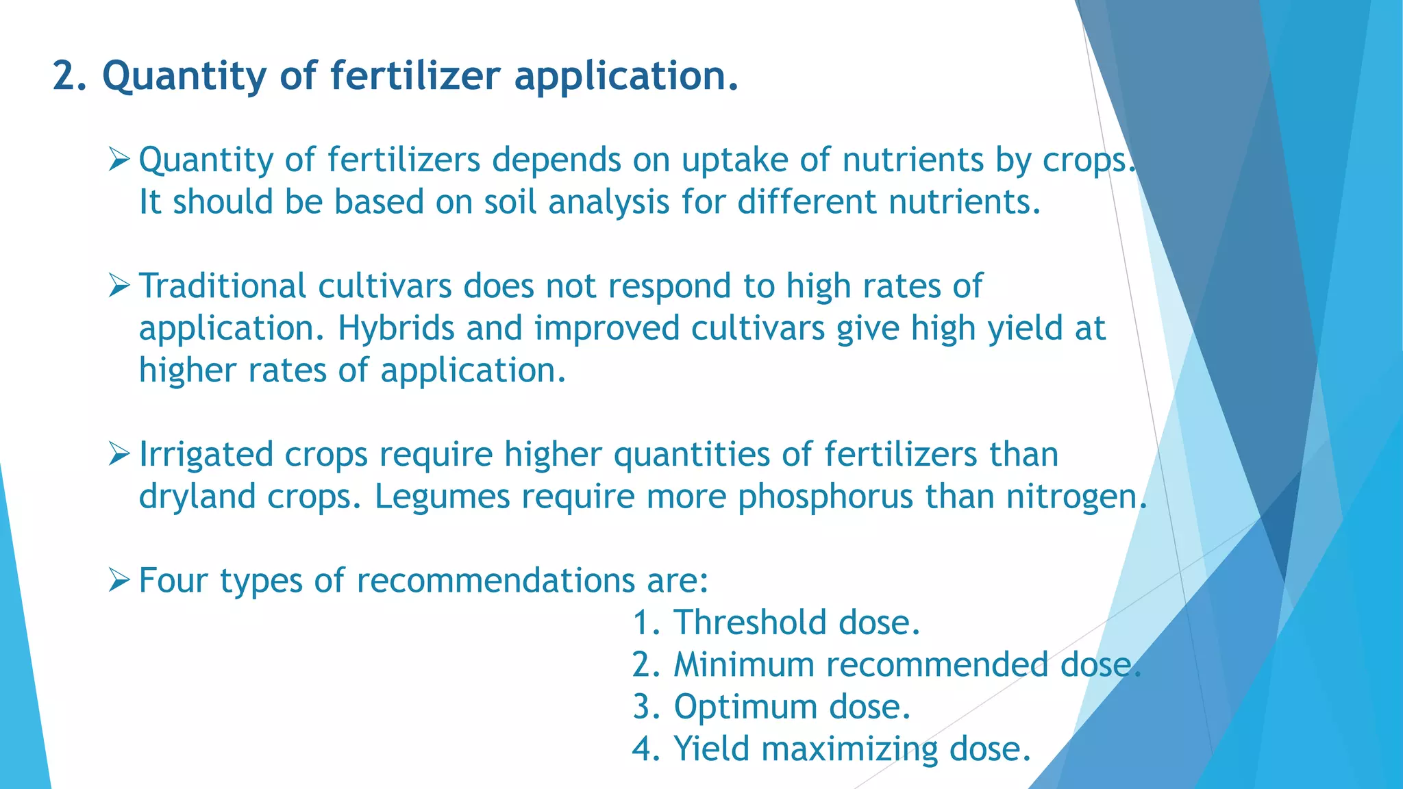 2. Quantity of fertilizer application.
Quantity of fertilizers depends on uptake of nutrients by crops.
It should be based on soil analysis for different nutrients.
Traditional cultivars does not respond to high rates of
application. Hybrids and improved cultivars give high yield at
higher rates of application.
Irrigated crops require higher quantities of fertilizers than
dryland crops. Legumes require more phosphorus than nitrogen.
Four types of recommendations are:
1. Threshold dose.
2. Minimum recommended dose.
3. Optimum dose.
4. Yield maximizing dose.
 
