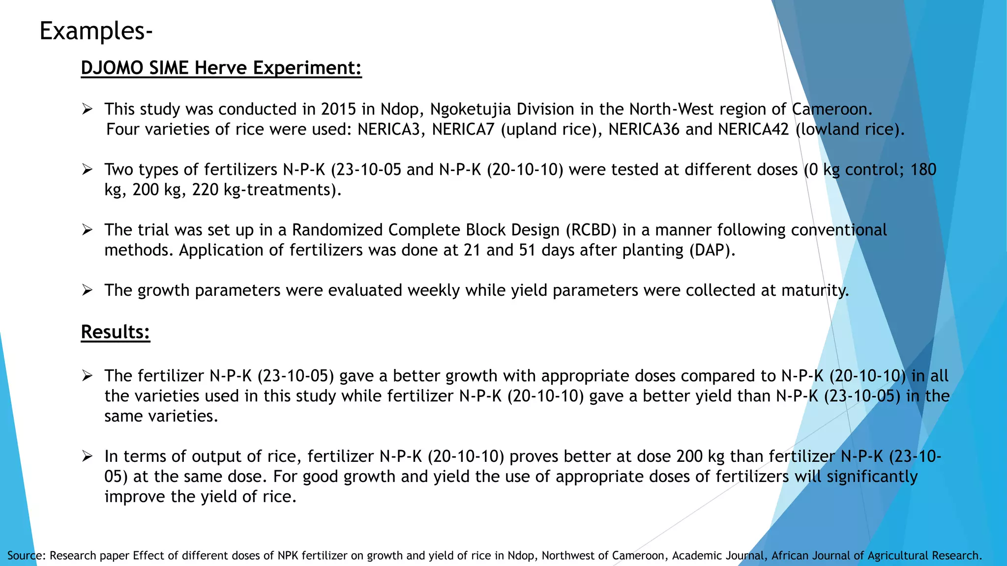 Examples-
DJOMO SIME Herve Experiment:
 This study was conducted in 2015 in Ndop, Ngoketujia Division in the North-West region of Cameroon.
Four varieties of rice were used: NERICA3, NERICA7 (upland rice), NERICA36 and NERICA42 (lowland rice).
 Two types of fertilizers N-P-K (23-10-05 and N-P-K (20-10-10) were tested at different doses (0 kg control; 180
kg, 200 kg, 220 kg-treatments).
 The trial was set up in a Randomized Complete Block Design (RCBD) in a manner following conventional
methods. Application of fertilizers was done at 21 and 51 days after planting (DAP).
 The growth parameters were evaluated weekly while yield parameters were collected at maturity.
Results:
 The fertilizer N-P-K (23-10-05) gave a better growth with appropriate doses compared to N-P-K (20-10-10) in all
the varieties used in this study while fertilizer N-P-K (20-10-10) gave a better yield than N-P-K (23-10-05) in the
same varieties.
 In terms of output of rice, fertilizer N-P-K (20-10-10) proves better at dose 200 kg than fertilizer N-P-K (23-10-
05) at the same dose. For good growth and yield the use of appropriate doses of fertilizers will significantly
improve the yield of rice.
Source: Research paper Effect of different doses of NPK fertilizer on growth and yield of rice in Ndop, Northwest of Cameroon, Academic Journal, African Journal of Agricultural Research.
 