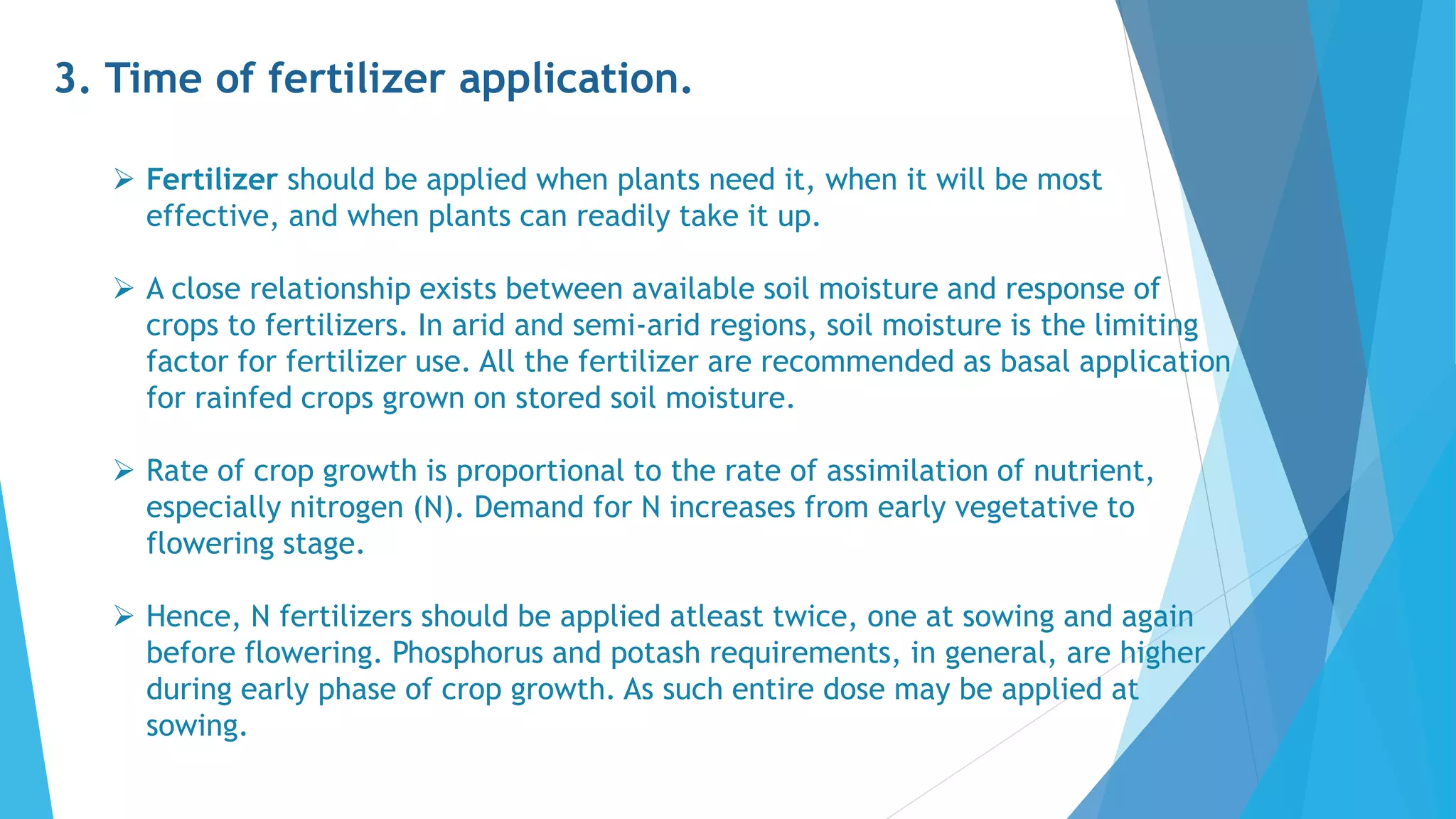 3. Time of fertilizer application.
 Fertilizer should be applied when plants need it, when it will be most
effective, and when plants can readily take it up.
 A close relationship exists between available soil moisture and response of
crops to fertilizers. In arid and semi-arid regions, soil moisture is the limiting
factor for fertilizer use. All the fertilizer are recommended as basal application
for rainfed crops grown on stored soil moisture.
 Rate of crop growth is proportional to the rate of assimilation of nutrient,
especially nitrogen (N). Demand for N increases from early vegetative to
flowering stage.
 Hence, N fertilizers should be applied atleast twice, one at sowing and again
before flowering. Phosphorus and potash requirements, in general, are higher
during early phase of crop growth. As such entire dose may be applied at
sowing.
 