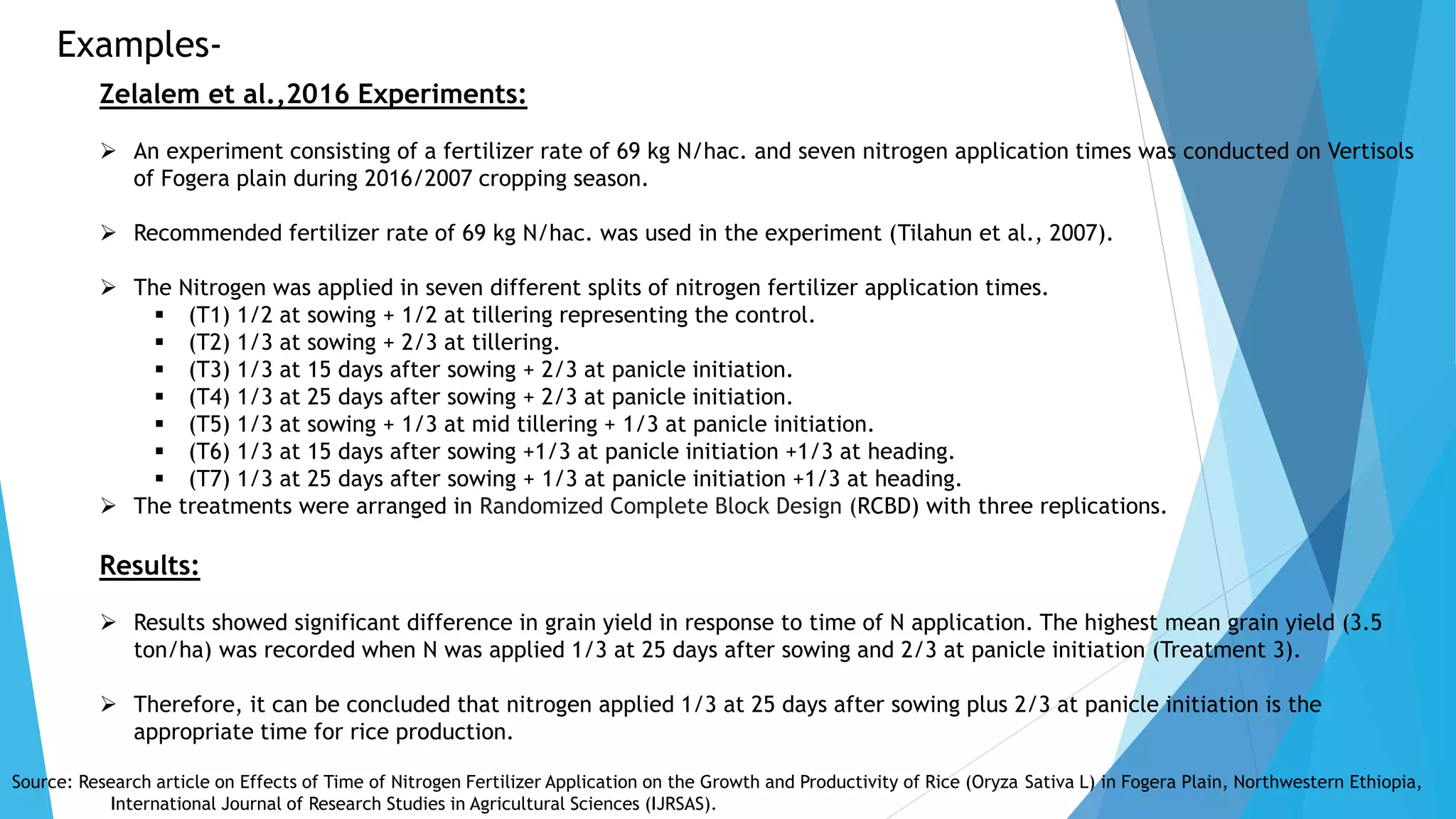 Examples-
Zelalem et al.,2016 Experiments:
 An experiment consisting of a fertilizer rate of 69 kg N/hac. and seven nitrogen application times was conducted on Vertisols
of Fogera plain during 2016/2007 cropping season.
 Recommended fertilizer rate of 69 kg N/hac. was used in the experiment (Tilahun et al., 2007).
 The Nitrogen was applied in seven different splits of nitrogen fertilizer application times.
 (T1) 1/2 at sowing + 1/2 at tillering representing the control.
 (T2) 1/3 at sowing + 2/3 at tillering.
 (T3) 1/3 at 15 days after sowing + 2/3 at panicle initiation.
 (T4) 1/3 at 25 days after sowing + 2/3 at panicle initiation.
 (T5) 1/3 at sowing + 1/3 at mid tillering + 1/3 at panicle initiation.
 (T6) 1/3 at 15 days after sowing +1/3 at panicle initiation +1/3 at heading.
 (T7) 1/3 at 25 days after sowing + 1/3 at panicle initiation +1/3 at heading.
 The treatments were arranged in Randomized Complete Block Design (RCBD) with three replications.
Results:
 Results showed significant difference in grain yield in response to time of N application. The highest mean grain yield (3.5
ton/ha) was recorded when N was applied 1/3 at 25 days after sowing and 2/3 at panicle initiation (Treatment 3).
 Therefore, it can be concluded that nitrogen applied 1/3 at 25 days after sowing plus 2/3 at panicle initiation is the
appropriate time for rice production.
Source: Research article on Effects of Time of Nitrogen Fertilizer Application on the Growth and Productivity of Rice (Oryza Sativa L) in Fogera Plain, Northwestern Ethiopia,
International Journal of Research Studies in Agricultural Sciences (IJRSAS).
 