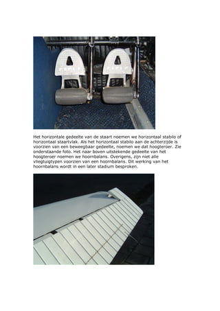 Het horizontale gedeelte van de staart noemen we horizontaal stabilo of
horizontaal staartvlak. Als het horizontaal stabilo aan de achterzijde is
voorzien van een beweegbaar gedeelte, noemen we dat hoogteroer. Zie
onderstaande foto. Het naar boven uitstekende gedeelte van het
hoogteroer noemen we hoornbalans. Overigens, zijn niet alle
vliegtuigtypen voorzien van een hoornbalans. Dit werking van het
hoornbalans wordt in een later stadium besproken.
 