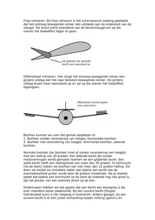 Frise rolroeren: Bij frise rolroeren is het scharnierpunt zodanig geplaatst
dat het omhoog bewegende rolroer iets uitsteekt aan de onderkant van de
vleugel. Dit levert extra weerstand van de binnenvleugel om op die
manier het haakeffect tegen te gaan.




Differentiaal rolroeren: Hier krijgt het omhoog bewegende rolroer een
grotere uitslag dan het naar beneden bewegende rolroer. De grotere
uitslag levert meer weerstand op en zal op die manier het haakeffect
tegengaan.




Bochten kunnen we voor het gemak opsplitsen in:
1. Bochten zonder verandering van hoogte; horizontale bochten.
2. Bochten met verandering van hoogte; klimmende bochten, dalende
bochten.

Normale bochten zijn bochten (met of zonder verandering van hoogte)
met een helling van 30 graden. Een dalende bocht die zonder
motorvermogen wordt gemaakt noemen we een glijdende bocht. Een
steile bocht heeft een hellingshoek van meer dan 30 graden. In klimvlucht
(na de start) maken we bochten van niet meer dan 15 graden helling. Dit
doen we omdat we inmiddels weten dat tijdens een bocht ook de
overtreksnelheid groter wordt door de grotere invalshoek. Als je daarbij
optelt dat tijdens een klimvlucht na de start de snelheid nog niet groot is,
ligt het gevaar van een overtrek direct op de loer.

Ondertussen hebben we ook gezien dat een bocht een beweging is die
over meerdere assen plaatsvindt. Bij een zuivere bocht (Engels:
Coördinated turn) is het vliegtuig in evenwicht. Anders gezegd; bij een
zuivere bocht is er een juiste verhouding tussen richting (gieren) en
 