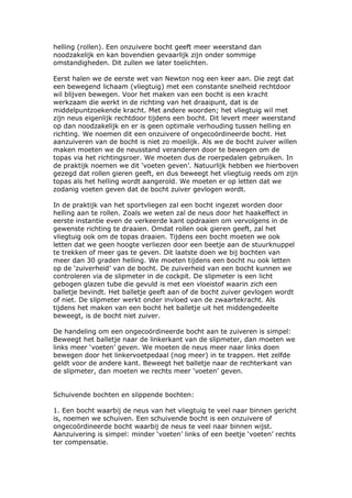 helling (rollen). Een onzuivere bocht geeft meer weerstand dan
noodzakelijk en kan bovendien gevaarlijk zijn onder sommige
omstandigheden. Dit zullen we later toelichten.

Eerst halen we de eerste wet van Newton nog een keer aan. Die zegt dat
een bewegend lichaam (vliegtuig) met een constante snelheid rechtdoor
wil blijven bewegen. Voor het maken van een bocht is een kracht
werkzaam die werkt in de richting van het draaipunt, dat is de
middelpuntzoekende kracht. Met andere woorden; het vliegtuig wil met
zijn neus eigenlijk rechtdoor tijdens een bocht. Dit levert meer weerstand
op dan noodzakelijk en er is geen optimale verhouding tussen helling en
richting. We noemen dit een onzuivere of ongecoördineerde bocht. Het
aanzuiveren van de bocht is niet zo moeilijk. Als we de bocht zuiver willen
maken moeten we de neusstand veranderen door te bewegen om de
topas via het richtingsroer. We moeten dus de roerpedalen gebruiken. In
de praktijk noemen we dit ‘voeten geven’. Natuurlijk hebben we hierboven
gezegd dat rollen gieren geeft, en dus beweegt het vliegtuig reeds om zijn
topas als het helling wordt aangerold. We moeten er op letten dat we
zodanig voeten geven dat de bocht zuiver gevlogen wordt.

In de praktijk van het sportvliegen zal een bocht ingezet worden door
helling aan te rollen. Zoals we weten zal de neus door het haakeffect in
eerste instantie even de verkeerde kant opdraaien om vervolgens in de
gewenste richting te draaien. Omdat rollen ook gieren geeft, zal het
vliegtuig ook om de topas draaien. Tijdens een bocht moeten we ook
letten dat we geen hoogte verliezen door een beetje aan de stuurknuppel
te trekken of meer gas te geven. Dit laatste doen we bij bochten van
meer dan 30 graden helling. We moeten tijdens een bocht nu ook letten
op de ‘zuiverheid’ van de bocht. De zuiverheid van een bocht kunnen we
controleren via de slipmeter in de cockpit. De slipmeter is een licht
gebogen glazen tube die gevuld is met een vloeistof waarin zich een
balletje bevindt. Het balletje geeft aan of de bocht zuiver gevlogen wordt
of niet. De slipmeter werkt onder invloed van de zwaartekracht. Als
tijdens het maken van een bocht het balletje uit het middengedeelte
beweegt, is de bocht niet zuiver.

De handeling om een ongecoördineerde bocht aan te zuiveren is simpel:
Beweegt het balletje naar de linkerkant van de slipmeter, dan moeten we
links meer ‘voeten’ geven. We moeten de neus meer naar links doen
bewegen door het linkervoetpedaal (nog meer) in te trappen. Het zelfde
geldt voor de andere kant. Beweegt het balletje naar de rechterkant van
de slipmeter, dan moeten we rechts meer ‘voeten’ geven.


Schuivende bochten en slippende bochten:

1. Een bocht waarbij de neus van het vliegtuig te veel naar binnen gericht
is, noemen we schuiven. Een schuivende bocht is een onzuivere of
ongecoördineerde bocht waarbij de neus te veel naar binnen wijst.
Aanzuivering is simpel: minder ‘voeten’ links of een beetje ‘voeten’ rechts
ter compensatie.
 