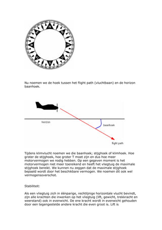 Nu noemen we de hoek tussen het flight path (vluchtbaan) en de horizon
baanhoek.




Tijdens klimvlucht noemen we die baanhoek; stijghoek of klimhoek. Hoe
groter de stijghoek, hoe groter T moet zijn en dus hoe meer
motorvermogen we nodig hebben. Op een gegeven moment is het
motorvermogen niet meer toereikend en heeft het vliegtuig de maximale
stijghoek bereikt. We kunnen nu zeggen dat de maximale stijghoek
bepaald wordt door het beschikbare vermogen. We noemen dit ook wel
vermogensoverschot.


Stabiliteit:

Als een vliegtuig zich in éénparige, rechtlijnige horizontale vlucht bevindt,
zijn alle krachten die inwerken op het vliegtuig (lift, gewicht, trekkracht en
weerstand) ook in evenwicht. De ene kracht wordt in evenwicht gehouden
door een tegengestelde andere kracht die even groot is. Lift is
 