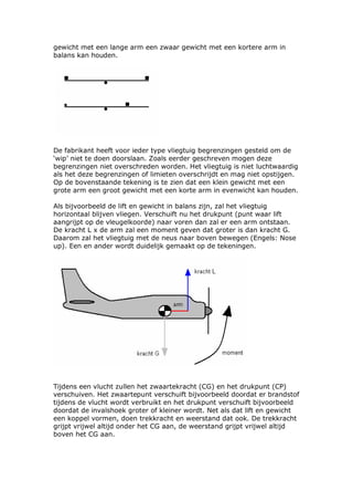 gewicht met een lange arm een zwaar gewicht met een kortere arm in
balans kan houden.




De fabrikant heeft voor ieder type vliegtuig begrenzingen gesteld om de
‘wip’ niet te doen doorslaan. Zoals eerder geschreven mogen deze
begrenzingen niet overschreden worden. Het vliegtuig is niet luchtwaardig
als het deze begrenzingen of limieten overschrijdt en mag niet opstijgen.
Op de bovenstaande tekening is te zien dat een klein gewicht met een
grote arm een groot gewicht met een korte arm in evenwicht kan houden.

Als bijvoorbeeld de lift en gewicht in balans zijn, zal het vliegtuig
horizontaal blijven vliegen. Verschuift nu het drukpunt (punt waar lift
aangrijpt op de vleugelkoorde) naar voren dan zal er een arm ontstaan.
De kracht L x de arm zal een moment geven dat groter is dan kracht G.
Daarom zal het vliegtuig met de neus naar boven bewegen (Engels: Nose
up). Een en ander wordt duidelijk gemaakt op de tekeningen.




Tijdens een vlucht zullen het zwaartekracht (CG) en het drukpunt (CP)
verschuiven. Het zwaartepunt verschuift bijvoorbeeld doordat er brandstof
tijdens de vlucht wordt verbruikt en het drukpunt verschuift bijvoorbeeld
doordat de invalshoek groter of kleiner wordt. Net als dat lift en gewicht
een koppel vormen, doen trekkracht en weerstand dat ook. De trekkracht
grijpt vrijwel altijd onder het CG aan, de weerstand grijpt vrijwel altijd
boven het CG aan.
 