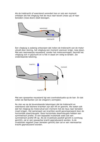 Als de trekkracht of weerstand verandert kan er ook een moment
ontstaan die het vliegtuig met de neus naar boven (nose up) of naar
beneden (nose down) doet bewegen.




Een vliegtuig is zodanig ontworpen dat indien de trekkracht van de motor
uitvalt door storing, het vliegtuig een moment voorover krijgt, nose down.
Met een neerwaartse neusstand, zonder het motorvermogen, bevindt het
vliegtuig zich in glijvlucht en is het in staat om veilig te landen. Zie
onderstaande tekening.




Met een opwaartse neusstand ligt een overtreksituatie op de loer. En dat
willen de fabrikanten (en de vliegers!) vermijden.

Nu zien we op de bovenstaande tekeningen dat de trekkracht en
weerstand veel kleinere krachten zijn dan lift en gewicht. We weten ook
dat het vliegtuig bij motoruitval een moment met de neus naar beneden
moet krijgen. Het samenspel van krachten wordt gecompenseerd door de
horizontale staartvleugels. Deze horizontale staartvleugels hebben een
symmetrisch profiel. In een bepaalde invalshoek wekt ook een
symmetrisch profiel lift op. Als de invalshoek positief gericht is (omhoog
gericht), zal er een opwaartse kracht geproduceerd worden. Is de
invalshoek negatief (naar beneden gericht) dan zal er een neerwaartse
kracht geproduceerd worden.
 