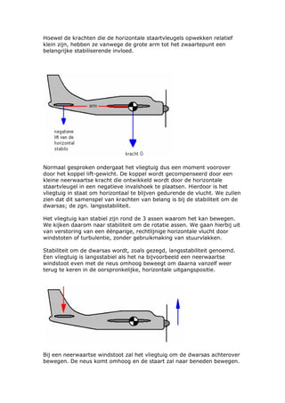 Hoewel de krachten die de horizontale staartvleugels opwekken relatief
klein zijn, hebben ze vanwege de grote arm tot het zwaartepunt een
belangrijke stabiliserende invloed.




Normaal gesproken ondergaat het vliegtuig dus een moment voorover
door het koppel lift-gewicht. De koppel wordt gecompenseerd door een
kleine neerwaartse kracht die ontwikkeld wordt door de horizontale
staartvleugel in een negatieve invalshoek te plaatsen. Hierdoor is het
vliegtuig in staat om horizontaal te blijven gedurende de vlucht. We zullen
zien dat dit samenspel van krachten van belang is bij de stabiliteit om de
dwarsas; de zgn. langsstabiliteit.

Het vliegtuig kan stabiel zijn rond de 3 assen waarom het kan bewegen.
We kijken daarom naar stabiliteit om de rotatie assen. We gaan hierbij uit
van verstoring van een éénparige, rechtlijnige horizontale vlucht door
windstoten of turbulentie, zonder gebruikmaking van stuurvlakken.

Stabiliteit om de dwarsas wordt, zoals gezegd, langsstabiliteit genoemd.
Een vliegtuig is langsstabiel als het na bijvoorbeeld een neerwaartse
windstoot even met de neus omhoog beweegt om daarna vanzelf weer
terug te keren in de oorspronkelijke, horizontale uitgangspositie.




Bij een neerwaartse windstoot zal het vliegtuig om de dwarsas achterover
bewegen. De neus komt omhoog en de staart zal naar beneden bewegen.
 