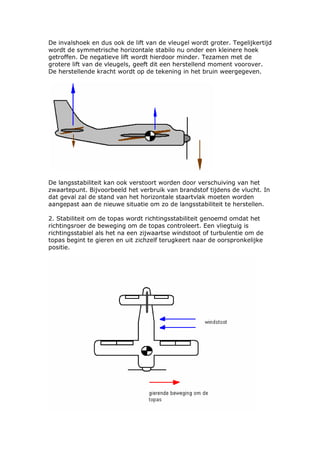 De invalshoek en dus ook de lift van de vleugel wordt groter. Tegelijkertijd
wordt de symmetrische horizontale stabilo nu onder een kleinere hoek
getroffen. De negatieve lift wordt hierdoor minder. Tezamen met de
grotere lift van de vleugels, geeft dit een herstellend moment voorover.
De herstellende kracht wordt op de tekening in het bruin weergegeven.




De langsstabiliteit kan ook verstoort worden door verschuiving van het
zwaartepunt. Bijvoorbeeld het verbruik van brandstof tijdens de vlucht. In
dat geval zal de stand van het horizontale staartvlak moeten worden
aangepast aan de nieuwe situatie om zo de langsstabiliteit te herstellen.

2. Stabiliteit om de topas wordt richtingsstabiliteit genoemd omdat het
richtingsroer de beweging om de topas controleert. Een vliegtuig is
richtingsstabiel als het na een zijwaartse windstoot of turbulentie om de
topas begint te gieren en uit zichzelf terugkeert naar de oorspronkelijke
positie.
 