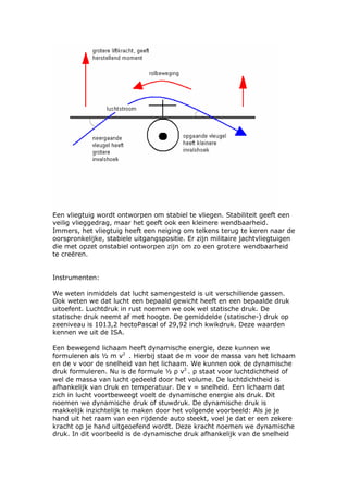 Een vliegtuig wordt ontworpen om stabiel te vliegen. Stabiliteit geeft een
veilig vlieggedrag, maar het geeft ook een kleinere wendbaarheid.
Immers, het vliegtuig heeft een neiging om telkens terug te keren naar de
oorspronkelijke, stabiele uitgangspositie. Er zijn militaire jachtvliegtuigen
die met opzet onstabiel ontworpen zijn om zo een grotere wendbaarheid
te creëren.


Instrumenten:

We weten inmiddels dat lucht samengesteld is uit verschillende gassen.
Ook weten we dat lucht een bepaald gewicht heeft en een bepaalde druk
uitoefent. Luchtdruk in rust noemen we ook wel statische druk. De
statische druk neemt af met hoogte. De gemiddelde (statische-) druk op
zeeniveau is 1013,2 hectoPascal of 29,92 inch kwikdruk. Deze waarden
kennen we uit de ISA.

Een bewegend lichaam heeft dynamische energie, deze kunnen we
formuleren als ½ m v2 . Hierbij staat de m voor de massa van het lichaam
en de v voor de snelheid van het lichaam. We kunnen ook de dynamische
druk formuleren. Nu is de formule ½ ρ v2 . ρ staat voor luchtdichtheid of
wel de massa van lucht gedeeld door het volume. De luchtdichtheid is
afhankelijk van druk en temperatuur. De v = snelheid. Een lichaam dat
zich in lucht voortbeweegt voelt de dynamische energie als druk. Dit
noemen we dynamische druk of stuwdruk. De dynamische druk is
makkelijk inzichtelijk te maken door het volgende voorbeeld: Als je je
hand uit het raam van een rijdende auto steekt, voel je dat er een zekere
kracht op je hand uitgeoefend wordt. Deze kracht noemen we dynamische
druk. In dit voorbeeld is de dynamische druk afhankelijk van de snelheid
 