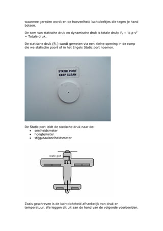 waarmee gereden wordt en de hoeveelheid luchtdeeltjes die tegen je hand
botsen.

De som van statische druk en dynamische druk is totale druk: Ps + ½ ρ v2
= Totale druk.

De statische druk (Ps ) wordt gemeten via een kleine opening in de romp
die we statische poort of in het Engels Static port noemen.




De Static port leidt de statische druk naar de:
   • snelheidsmeter
   • hoogtemeter
   • stijg/daalsnelheidsmeter




Zoals geschreven is de luchtdichtheid afhankelijk van druk en
temperatuur. We leggen dit uit aan de hand van de volgende voorbeelden.
 