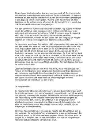 Als we hoger in de atmosfeer komen, neem de druk af. Er zitten minder
luchtdeeltjes in een bepaald volume lucht. De luchtdichtheid zal daarom
afnemen. Bij een hogere temperatuur zullen er ook minder luchtdeeltjes
in een bepaald volume lucht zitten. Warme lucht zet immers uit. Ook
daardoor zal de luchtdichtheid afnemen. In de formule ½ ρ v2 wordt dus
ook de temperatuursinvloed meegewogen.

Met een barometer kunnen we de luchtdruk meten. Op oudere modellen
wordt de luchtdruk vaak weergegeven in millibaren (mb) maar in de
luchtvaart gebruiken we hectoPascal (hPa). Overigens staat 1 mb gelijk
aan1 hPa. Door het meten van de luchtdruk en met name de
luchtdrukverschillen, kunnen we aan boord van een vliegtuig de hoogte
bepalen. In feite is een hoogtemeter daarom een barometer.

De barometer werd door Torricelli in 1643 uitgevonden. Hij vulde een buis
van één meter met kwik en zette die buis omgekeerd in een schaal met
kwik. Hij zag toen dat het kwik deels uit de buis stroomde de schaal in,
maar dat zo’n 76 cm in de buis bleef staan. De hoogte van de 76 cm
‘kwikdruk’ varieerde met de weersomstandigheden. De druk van het kwik
in de buis, moest de druk zijn die lucht uitoefent op de schaal kwik. Als we
de 76 cm kwikdruk omrekenen naar inches, komen we uit op 29,92 inch
kwikdruk. Omgerekend naar hPa komt dit neer op 1013,2 hPa. Dit is de
gemiddelde druk op zeeniveau (MSL) uit de ISA. Torricelli toonde hiermee
de statische druk aan.

Latere barometers werken niet meer met kwik, maar met doosjes van
metaal en membranen. Door stijging van luchtdruk wordt de bovenkant
van het doosje ingedeukt. Deze bovenkant is een membraan die een
zekere elasticiteit heeft. Door een grotere luchtdruk deukt deze in en door
een lagere luchtdruk zet deze weer uit. De bewegingen worden
weergegeven op een schaal via een wijzer.


De hoogtemeter:

De hoogtemeter (Engels: Altimeter) werkt als een barometer maar geeft
de hoogte aan boven een vooraf ingesteld referentievlak. Luchtdruk wordt
dus gebruikt om hoogte te bepalen. De statische luchtdruk in de omgeving
van het vliegtuig wordt omgezet in een bepaalde hoogte volgens de
waarden van de ISA. Echter, de luchtdruk in de omgeving van het
vliegtuig in constant in verandering. Daarom geeft de hoogtemeter niet
altijd de juiste hoogte aan. We moeten daarom altijd beducht zijn op
afwijkingen in hoogtemeting.

Sommige hoogtemeters geven naast de hoogte ook de luchtdruk aan in
een subscale. De subscale is ‘een schaalwaarde in een schaalwaarde’. De
luchtdruk wordt op de subschaal weergegeven binnen de schaal waar de
hoogte op af te lezen valt. In het omhulsel of huis van de hoogtemeter
heerst de actuele statische (omgevings-)druk.
 