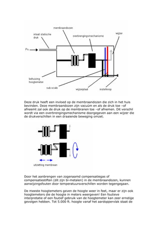 Deze druk heeft een invloed op de membraandozen die zich in het huis
bevinden. Deze membraandozen zijn vacuüm en als de druk toe –of
afneemt zal ook de druk op de membranen toe –of afnemen. Dit verschil
wordt via een overbrengingsmechanisme doorgegeven aan een wijzer die
de drukverschillen in een draaiende beweging omzet.




Door het aanbrengen van zogenaamd compensatiegas of
compensatiestiften (dit zijn bi-metalen) in de membraandozen, kunnen
aanwijzingsfouten door temperatuursverschillen worden tegengegaan.

De meeste hoogtemeters geven de hoogte weer in feet, maar er zijn ook
hoogtemeters die de hoogte in meters weergeven! Een foutieve
interpretatie of een foutief gebruik van de hoogtemeter kan zeer ernstige
gevolgen hebben. Tot 5.000 ft. hoogte vanaf het aardoppervlak staat de
 