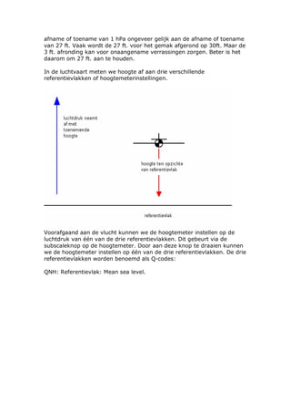 afname of toename van 1 hPa ongeveer gelijk aan de afname of toename
van 27 ft. Vaak wordt de 27 ft. voor het gemak afgerond op 30ft. Maar de
3 ft. afronding kan voor onaangename verrassingen zorgen. Beter is het
daarom om 27 ft. aan te houden.

In de luchtvaart meten we hoogte af aan drie verschillende
referentievlakken of hoogtemeterinstellingen.




Voorafgaand aan de vlucht kunnen we de hoogtemeter instellen op de
luchtdruk van één van de drie referentievlakken. Dit gebeurt via de
subscaleknop op de hoogtemeter. Door aan deze knop te draaien kunnen
we de hoogtemeter instellen op één van de drie referentievlakken. De drie
referentievlakken worden benoemd als Q-codes:

QNH: Referentievlak: Mean sea level.
 
