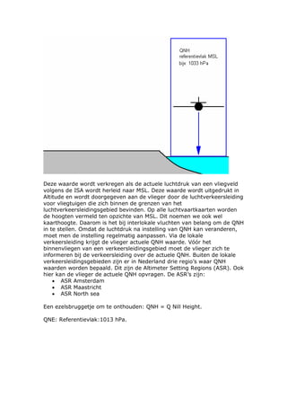 Deze waarde wordt verkregen als de actuele luchtdruk van een vliegveld
volgens de ISA wordt herleid naar MSL. Deze waarde wordt uitgedrukt in
Altitude en wordt doorgegeven aan de vlieger door de luchtverkeersleiding
voor vliegtuigen die zich binnen de grenzen van het
luchtverkeersleidingsgebied bevinden. Op alle luchtvaartkaarten worden
de hoogten vermeld ten opzichte van MSL. Dit noemen we ook wel
kaarthoogte. Daarom is het bij interlokale vluchten van belang om de QNH
in te stellen. Omdat de luchtdruk na instelling van QNH kan veranderen,
moet men de instelling regelmatig aanpassen. Via de lokale
verkeersleiding krijgt de vlieger actuele QNH waarde. Vóór het
binnenvliegen van een verkeersleidingsgebied moet de vlieger zich te
informeren bij de verkeersleiding over de actuele QNH. Buiten de lokale
verkeersleidingsgebieden zijn er in Nederland drie regio’s waar QNH
waarden worden bepaald. Dit zijn de Altimeter Setting Regions (ASR). Ook
hier kan de vlieger de actuele QNH opvragen. De ASR’s zijn:
    • ASR Amsterdam
    • ASR Maastricht
    • ASR North sea

Een ezelsbruggetje om te onthouden: QNH = Q Nill Height.

QNE: Referentievlak:1013 hPa.
 