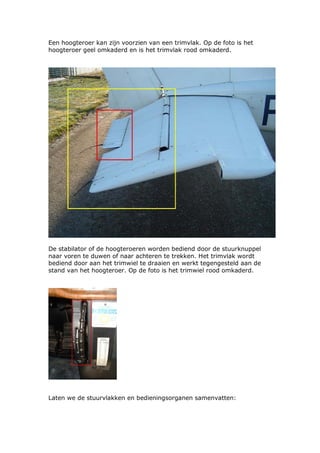 Een hoogteroer kan zijn voorzien van een trimvlak. Op de foto is het
hoogteroer geel omkaderd en is het trimvlak rood omkaderd.




De stabilator of de hoogteroeren worden bediend door de stuurknuppel
naar voren te duwen of naar achteren te trekken. Het trimvlak wordt
bediend door aan het trimwiel te draaien en werkt tegengesteld aan de
stand van het hoogteroer. Op de foto is het trimwiel rood omkaderd.




Laten we de stuurvlakken en bedieningsorganen samenvatten:
 