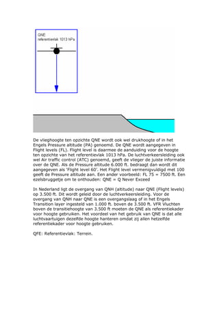 De vlieghoogte ten opzichte QNE wordt ook wel drukhoogte of in het
Engels Pressure altitude (PA) genoemd. De QNE wordt aangegeven in
Flight levels (FL). Flight level is daarmee de aanduiding voor de hoogte
ten opzichte van het referentievlak 1013 hPa. De luchtverkeersleiding ook
wel Air traffic control (ATC) genoemd, geeft de vlieger de juiste informatie
over de QNE. Als de Pressure altitude 6.000 ft. bedraagt dan wordt dit
aangegeven als ‘Flight level 60’. Het Flight level vermenigvuldigd met 100
geeft de Pressure altitude aan. Een ander voorbeeld: FL 75 = 7500 ft. Een
ezelsbruggetje om te onthouden: QNE = Q Never Exceed

In Nederland ligt de overgang van QNH (altitude) naar QNE (Flight levels)
op 3.500 ft. Dit wordt geleid door de luchtverkeersleiding. Voor de
overgang van QNH naar QNE is een overgangslaag of in het Engels
Transition layer ingesteld van 1.000 ft. boven de 3.500 ft. VFR Vluchten
boven de transitiehoogte van 3.500 ft moeten de QNE als referentiekader
voor hoogte gebruiken. Het voordeel van het gebruik van QNE is dat alle
luchtvaartuigen dezelfde hoogte hanteren omdat zij allen hetzelfde
referentiekader voor hoogte gebruiken.

QFE: Referentievlak: Terrein.
 