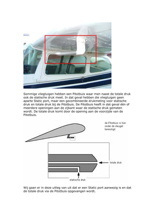 Sommige vliegtuigen hebben een Pitotbuis waar men naast de totale druk
ook de statische druk meet. In dat geval hebben die vliegtuigen geen
aparte Static port, maar een gecombineerde drukmeting voor statische
druk en totale druk bij de Pitotbuis. De Pitotbuis heeft in dat geval één of
meerdere openingen aan de zijkant waar de statische druk gemeten
wordt. De totale druk komt door de opening aan de voorzijde van de
Pitotbuis.




Wij gaan er in deze uitleg van uit dat er een Static port aanwezig is en dat
de totale druk via de Pitotbuis opgevangen wordt.
 