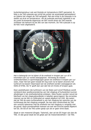 buitentemperatuur ook wel Outside air temperature (OAT) genoemd. In
feite is de TAS subscale een schijf die achter de wijzerplaat geïnstalleerd
en tijdens het vliegen de TAS aangeeft. Met een knop is de subscale in te
stellen op druk en temperatuur. Als de subscale eenmaal ingesteld is op
de juiste drukwaarde tegenover de OAT wordt direct de TAS waarde
zichtbaar die behoort bij de IAS van dat moment. De TAS subscale is op
de foto rood uitgekaderd.




Het is belangrijk om te kijken of de snelheid in knopen per uur of in
kilometers per uur wordt weergegeven. Verreweg de meeste
snelheidsmeters in sportvliegtuigen geven de snelheid in knopen per uur
weer, maar het kan geen kwaad dit nog even na te kijken alvorens het
luchtruim te kiezen! Daarnaast kan de snelheid worden weergegeven als
KIAS of KTAS. De ‘K’ geeft dan aan dat het om Knots of knopen gaat.

Door positiefouten (de luchtroom van de Static port en/of Pitotbuis wordt
verstoord door positieverandering van het vliegtuig of turbulentie) kunnen
afwijkingen in de snelheidsmeting ontstaan. Deze fouten worden vanuit de
fabrikant via het vliegtuighandboek in tabellen gecorrigeerd. Na correcties
noemen we de IAS nu Calibrated air speed afgekort tot CAS. We weten
dat de TAS de ware luchtsnelheid is van het vliegtuig ten opzichte van de
luchtmassa die het vliegtuig omgeeft. Nu kan door windinvloed de TAS
een verschil opleveren met de snelheid van het vliegtuig in vergelijk met
de grond. Deze grondsnelheid noemen we ook wel Ground speed afgekort
tot GS. De GS en de TAS zullen gelijk zijn als er geen wind staat.

Staat er een meewind (Engels: Tailwind), dan zal de GS hoger zijn dan de
TAS. In dat geval staat de GS gelijk aan de meewindsnelheid + de TAS.
 