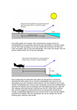 Het zelfde geldt voor hoogte. Door toenemende hoogte neemt de
luchtdichtheid af en daarmee zal ook de IAS verminderen. Daarom zullen
we de TAS moet verhogen om tot een zelfde IAS te komen en dat kost
meer vermogen, tijd en dus ook baanlengte. We zullen dus langer over de
grond moeten rollen om te kunnen opstijgen.




Het is belangrijk te onthouden dat indien de temperatuur toeneemt
(doordat de lucht uitzet zijn er minder luchtdeeltjes per volume lucht
aanwezig) of de druk afneemt (door afname van de luchtdruk zijn er ook
minder luchtdeeltjes per volume lucht aanwezig) zal ook de luchtdichtheid
afnemen en daarom ook de prestatie van het vliegtuig afnemen. Stel dat
het vliegtuig overtrekt bij een snelheid van 45 kts. onder ISA condities.
Dan zal het vliegtuig bij afnemende druk of toenemende temperatuur
minder luchtdeeltjes tegenkomen per volume lucht en dus bij een hogere
snelheid overtrekken! Dat kan gevaarlijk zijn als de vlieger hier bij de
landing geen rekening mee houdt.
 