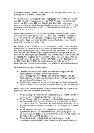 Vuistregel: Iedere 1.000 ft. boven MSL is de TAS gelijk aan IAS + 2%. Dit
geldt tot zo’n 20.000 ft. boven MSL.

Voorbeeld van de vuistregel bij een vlieghoogte van 4500 ft. en een IAS
van 100 kts. De vraag is dan wat is de TAS? We gaan rekenen: Eerst
nemen we 2% van de 100 kts. Dat is 2 kts. Die 2 kts. moeten we
vermenigvuldigen met de hoogte. Dus komen we uit op 4,5 x 2 = 9. Dat
antwoord tellen we op bij de 100 kts IAS. Dan komt de TAS uit op 100
kts. + 9 kts. = 109 kts.

Op de snelheidsmeter staan zoals gezegd twee specifieke Stall speeds
aangegeven. Dit zijn de Vs0 en de Vs1. Beide zijn Indicated airspeeds en
geven de snelheid aan waarbij het vliegtuig overtrekt in die specifieke
configuratie. Deze overtreksnelheden zijn onafhankelijk van de hoogte
waar het vliegtuig zich op bevindt!

We lichten dit toe: De IAS = ½ ρ v2 = dynamische druk. Daarom zal de
waarde van de dynamische druk (onder de specifieke configuratie’s!) bij
een overtrek altijd gelijk zijn, onafhankelijk van de hoogte. De TAS zal
door afname van ρ met hoogte, hoger worden in vergelijk met de IAS.
Daarom zal het vliegtuig bij eenzelfde IAS overtrekken, onafhankelijk van
de hoogte. Het vliegtuig zal met toenemende hoogte wel bij een hogere
TAS overtrekken. De ρ neemt immers af met hoogte en daardoor wordt
de TAS hoger dan de IAS. De snelheden die horen bij Vs0 en Vs1
verschillen per vliegtuigtype en staan vermeld in het vliegtuighandboek.

De snelheidsmeter kan fouten maken:

   •   Omdat de luchtdruk niet lineair afneemt met hoogte, kan de
       snelheidsmeter minder nauwkeurig worden.
   •   Door verstopping van de Static port en/of de Pitotbuis kan de
       snelheidsmeter minder nauwkeurig worden of zelfs een geheel
       verkeerde snelheid aangeven.
   •   Positiefouten treden op als de luchtroom van de Static port en/of
       Pitotbuis wordt verstoord door positieverandering van het vliegtuig.

De fouten van de snelheidsmeter onder invloed van een verstopte Static
port en/of Pitotbuis verdienen specificatie:

   •   Als de Static port én Pitotbuis verstopt raken, zal de IAS vanaf het
       moment van verstopping niet meer veranderen.
   •   Als de Pitotbuis vóór het opstijgen verstopt raakt, zal opgesloten
       statische druk gelijk zijn aan de statische druk die door de Static
       port gemeten wordt. Tijdens het versnellen op de startbaan zal de
       ASI geen dynamische druk meten en dus zal de wijzer op 0 blijven
       staan.
   •   Als de Pitotbuis verstopt raakt tijdens het stijgen, blijft de
       dynamische druk vanaf het moment van verstopping gelijk. De
       statische druk zal door het stijgen afnemen, waardoor de wijzer van
       de ASI een te hoge IAS zal aangeven.
   •   Als de Static port verstopt raakt tijden het stijgen, zal de
       opgesloten statische druk hoger zijn dan de afnemende statische
 