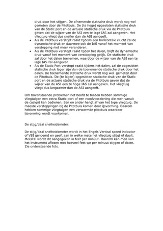 druk door het stijgen. De afnemende statische druk wordt nog wel
       gemeten door de Pitotbuis. De (te hoge) opgesloten statische druk
       van de Static port en de actuele statische druk via de Pitotbuis
       geven dat de wijzer van de ASI een te lage IAS zal aangeven. Het
       vliegtuig vliegt dus sneller dan de ASI aangeeft.
   •   Als de Pitotbuis verstopt raakt tijdens een horizontale vlucht zal de
       dynamische druk en daarmee ook de IAS vanaf het moment van
       verstopping niet meer veranderen.
   •   Als de Pitotbuis verstopt raakt tijden het dalen, blijft de dynamische
       druk vanaf het moment van verstopping gelijk. De statische druk
       zal door het dalen toenemen, waardoor de wijzer van de ASI een te
       lage IAS zal aangeven.
   •   Als de Static Port verstopt raakt tijdens het dalen, zal de opgesloten
       statische druk lager zijn dan de toenemende statische druk door het
       dalen. De toenemende statische druk wordt nog wel gemeten door
       de Pitotbuis. De (te lagen) opgesloten statische druk van de Static
       port en de actuele statische druk via de Pitotbuis geven dat de
       wijzer van de ASI een te hoge IAS zal aangeven. Het vliegtuig
       vliegt dus langzamer dan de ASI aangeeft.

Om bovenstaande problemen het hoofd te bieden hebben sommige
vliegtuigen een extra Static port of een noodvoorziening die men vanuit
de cockpit kan bedienen. Een en ander hangt af van het type vliegtuig. De
meeste verstoppingen bij de Pitotbuis komen door ijsvorming. Daarom
hebben sommige vliegtuigen een verwarmde pitotbuis waardoor
ijsvorming wordt voorkomen.


De stijg/daal snelheidsmeter:

De stijg/daal snelheidsmeter wordt in het Engels Vertical speed indicator
of VSI genoemd en geeft aan in welke mate het vliegtuig stijgt of daalt.
Meestal wordt dit aangegeven in feet per minuut. Daarom kan men van
het instrument aflezen met hoeveel feet we per minuut stijgen of dalen.
Zie onderstaande foto.
 