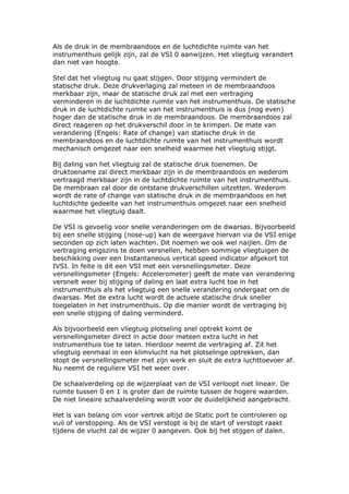 Als de druk in de membraandoos en de luchtdichte ruimte van het
instrumenthuis gelijk zijn, zal de VSI 0 aanwijzen. Het vliegtuig verandert
dan niet van hoogte.

Stel dat het vliegtuig nu gaat stijgen. Door stijging vermindert de
statische druk. Deze drukverlaging zal meteen in de membraandoos
merkbaar zijn, maar de statische druk zal met een vertraging
verminderen in de luchtdichte ruimte van het instrumenthuis. De statische
druk in de luchtdichte ruimte van het instrumenthuis is dus (nog even)
hoger dan de statische druk in de membraandoos. De membraandoos zal
direct reageren op het drukverschil door in te krimpen. De mate van
verandering (Engels: Rate of change) van statische druk in de
membraandoos en de luchtdichte ruimte van het instrumenthuis wordt
mechanisch omgezet naar een snelheid waarmee het vliegtuig stijgt.

Bij daling van het vliegtuig zal de statische druk toenemen. De
druktoename zal direct merkbaar zijn in de membraandoos en wederom
vertraagd merkbaar zijn in de luchtdichte ruimte van het instrumenthuis.
De membraan zal door de ontstane drukverschillen uitzetten. Wederom
wordt de rate of change van statische druk in de membraandoos en het
luchtdichte gedeelte van het instrumenthuis omgezet naar een snelheid
waarmee het vliegtuig daalt.

De VSI is gevoelig voor snelle veranderingen om de dwarsas. Bijvoorbeeld
bij een snelle stijging (nose-up) kan de weergave hiervan via de VSI enige
seconden op zich laten wachten. Dit noemen we ook wel naijlen. Om de
vertraging enigszins te doen versnellen, hebben sommige vliegtuigen de
beschikking over een Instantaneous vertical speed indicator afgekort tot
IVSI. In feite is dit een VSI met een versnellingsmeter. Deze
versnellingsmeter (Engels: Accelerometer) geeft de mate van verandering
versnelt weer bij stijging of daling en laat extra lucht toe in het
instrumenthuis als het vliegtuig een snelle verandering ondergaat om de
dwarsas. Met de extra lucht wordt de actuele statische druk sneller
toegelaten in het instrumenthuis. Op die manier wordt de vertraging bij
een snelle stijging of daling verminderd.

Als bijvoorbeeld een vliegtuig plotseling snel optrekt komt de
versnellingsmeter direct in actie door meteen extra lucht in het
instrumenthuis toe te laten. Hierdoor neemt de vertraging af. Zit het
vliegtuig eenmaal in een klimvlucht na het plotselinge optrekken, dan
stopt de versnellingsmeter met zijn werk en sluit de extra luchttoevoer af.
Nu neemt de reguliere VSI het weer over.

De schaalverdeling op de wijzerplaat van de VSI verloopt niet lineair. De
ruimte tussen 0 en 1 is groter dan de ruimte tussen de hogere waarden.
De niet lineaire schaalverdeling wordt voor de duidelijkheid aangebracht.

Het is van belang om voor vertrek altijd de Static port te controleren op
vuil of verstopping. Als de VSI verstopt is bij de start of verstopt raakt
tijdens de vlucht zal de wijzer 0 aangeven. Ook bij het stijgen of dalen.
 