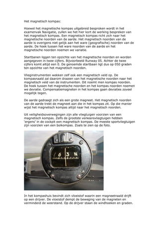 Het magnetisch kompas:

Hoewel het magnetische kompas uitgebreid besproken wordt in het
examenvak Navigatie, zullen we het hier kort de werking bespreken van
het magnetisch kompas. Een magnetisch kompas richt zich naar het
magnetische noorden van de aarde. Het magnetisch noorden van de
aarde is overigens niet gelijk aan het ware (geografische) noorden van de
aarde. De hoek tussen het ware noorden van de aarde en het
magnetische noorden noemen we variatie.

Startbanen liggen ten opzichte van het magnetische noorden en worden
aangegeven in twee cijfers. Bijvoorbeeld Runway 05. Achter de twee
cijfers komt altijd een 0. De genoemde startbaan ligt dus op 050 graden
ten opzichte van het magnetisch noorden.

Vlieginstrumenten wekken zelf ook een magnetisch veld op. De
kompasnaald zal daarom draaien van het magnetische noorden naar het
magnetisch veld van de instrumenten. Dit noemt men kompas noorden.
De hoek tussen het magnetische noorden en het kompas noorden noemen
we deviatie. Compensatiemagneten in het kompas gaan deviaties zoveel
mogelijk tegen.

De aarde gedraagt zich als een grote magneet. Het magnetisch noorden
van de aarde trekt de magneet aan die in het kompas zit. Op die manier
wijst het magnetisch kompas altijd naar het magnetisch noorden.

Uit veiligheidsoverwegingen zijn alle vliegtuigen voorzien van een
magnetisch kompas. Zelfs de grootste verkeersvliegtuigen hebben
‘ergens’ in de cockpit een magnetisch kompas. De meeste sportvliegtuigen
zijn voorzien van een bolkompas. Zoals te zien op de foto.




In het kompashuis bevindt zich vloeistof waarin een magneetnaald drijft
op een drijver. De vloeistof dempt de beweging van de magneten en
verminderd de weerstand. Op de drijver staan de windhoeken en graden.
 