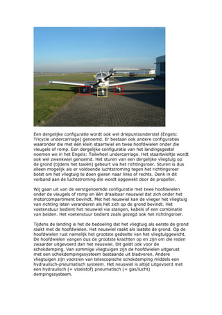 Een dergelijke configuratie wordt ook wel driepuntsonderstel (Engels:
Tricycle undercarriage) genoemd. Er bestaan ook andere configuraties
waaronder die met één klein staartwiel en twee hoofdwielen onder die
vleugels of romp. Een dergelijke configuratie van het landingsgestel
noemen we in het Engels: Tailwheel undercarriage. Het staartwieltje wordt
ook wel zwenkwiel genoemd. Het sturen van een dergelijke vliegtuig op
de grond (tijdens het taxiën) gebeurt via het richtingsroer. Sturen is dus
alleen mogelijk als er voldoende luchtstroming tegen het richtingsroer
botst om het vliegtuig te doen gieren naar links of rechts. Denk in dit
verband aan de luchtstroming die wordt opgewekt door de propeller.

Wij gaan uit van de eerstgenoemde configuratie met twee hoofdwielen
onder de vleugels of romp en één draaibaar neuswiel dat zich onder het
motorcompartiment bevindt. Met het neuswiel kan de vlieger het vliegtuig
van richting laten veranderen als het zich op de grond bevindt. Het
voetenstuur bedient het neuswiel via stangen, kabels of een combinatie
van beiden. Het voetenstuur bedient zoals gezegd ook het richtingsroer.

Tijdens de landing is het de bedoeling dat het vliegtuig als eerste de grond
raakt met de hoofdwielen. Het neuswiel raakt als laatste de grond. Op de
hoofdwielen rust namelijk het grootste gedeelte van het vliegtuiggewicht.
De hoofdwielen vangen dus de grootste krachten op en zijn om die reden
zwaarder uitgevoerd dan het neuswiel. Dit geldt ook voor de
schokdemping. Van sommige vliegtuigen zijn de hoofdwielen uitgerust
met een schokdempingssysteem bestaande uit bladveren. Andere
vliegtuigen zijn voorzien van telescopische schokdemping middels een
hydraulisch-pneumatisch systeem. Het neuswiel is altijd uitgevoerd met
een hydraulisch (= vloeistof) pneumatisch (= gas/lucht)
dempingssysteem.
 