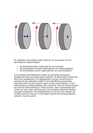 De volgende instrumenten maken gebruik van gyroscopen en hun
gyroscopische eigenschappen:

   •   De bochtenaanwijzer maakt gebruik van precessie
   •   Het gyroscopisch kompas maakt gebruik van standvastigheid
   •   De kunstmatige horizon maakt gebruik van standvastigheid

In de meeste sportvliegtuigen worden de aanwezige gyroscopen
aangedreven door een pneumatisch systeem. De gyroscopen worden dus
door lucht aangedreven. De vliegtuigmotor zet een vacuümpomp in
werking die een onderdruk creëert in het betreffende gyroscopisch
instrument door de lucht weg te zuigen uit het instrumenthuis. In het
instrumenthuis ontstaat daardoor een onderdruk. Door de drukverschillen
zal lucht het instrumenthuis in willen stromen. Deze instromende lucht
wordt over een ronde schijf (de gyro) met schoepen geleid die hierdoor
snel gaat ronddraaien. De rotatiesnelheid van de gyro kan oplopen tot
15.000 toeren per minuut. In het Engels noemen we dit pneumatische
systeem: Suction system.
 