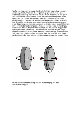 We komen nog even terug op standvastigheid als eigenschap van een
gyroscoop. We kunnen van deze eigenschap gebruik maken als de
draaiende gyroscoop als het ware ‘los’ staat van de aarde. In dat geval
zal, ongeacht de positie van de aarde, de gyro eenzelfde positie willen
behouden. Dit kunnen we bereiken door de draaiende gyro in twee
cardanringen te plaatsen die onderling los van elkaar kunnen bewegen.
Een dergelijke constructie noemen we een volcardanisch opgehangen
gyro. Opgehangen in twee cardanringen heeft de gyro de mogelijkheid om
zijn positie te behouden ongeacht de stand van de aarde. In het Engels
noemen we dit Two degrees of freedom (TDF). We kunnen de gyro ook
ophangen in één cardanring. Dan noemen we dit in het Engels Single
degree of freedom (SDF). Op de tekening zien we aan de linkerzijde een
SDF gyro (één cardanring) en aan de rechterzijde een TDF gyro (twee
cardanringen). De rode stippen zijn de draaipunten van de cardanringen.




Op de onderstaande tekening zien we de ophanging van een
volcardanische gyro.
 