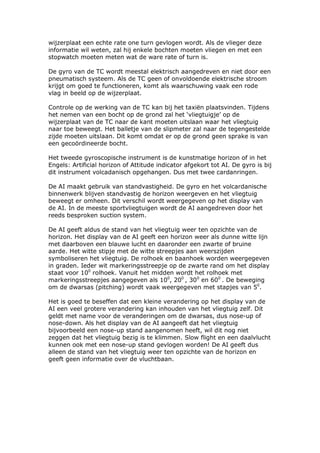 wijzerplaat een echte rate one turn gevlogen wordt. Als de vlieger deze
informatie wil weten, zal hij enkele bochten moeten vliegen en met een
stopwatch moeten meten wat de ware rate of turn is.

De gyro van de TC wordt meestal elektrisch aangedreven en niet door een
pneumatisch systeem. Als de TC geen of onvoldoende elektrische stroom
krijgt om goed te functioneren, komt als waarschuwing vaak een rode
vlag in beeld op de wijzerplaat.

Controle op de werking van de TC kan bij het taxiën plaatsvinden. Tijdens
het nemen van een bocht op de grond zal het ‘vliegtuigje’ op de
wijzerplaat van de TC naar de kant moeten uitslaan waar het vliegtuig
naar toe beweegt. Het balletje van de slipmeter zal naar de tegengestelde
zijde moeten uitslaan. Dit komt omdat er op de grond geen sprake is van
een gecoördineerde bocht.

Het tweede gyroscopische instrument is de kunstmatige horizon of in het
Engels: Artificial horizon of Attitude indicator afgekort tot AI. De gyro is bij
dit instrument volcadanisch opgehangen. Dus met twee cardanringen.

De AI maakt gebruik van standvastigheid. De gyro en het volcardanische
binnenwerk blijven standvastig de horizon weergeven en het vliegtuig
beweegt er omheen. Dit verschil wordt weergegeven op het display van
de AI. In de meeste sportvliegtuigen wordt de AI aangedreven door het
reeds besproken suction system.

De AI geeft aldus de stand van het vliegtuig weer ten opzichte van de
horizon. Het display van de AI geeft een horizon weer als dunne witte lijn
met daarboven een blauwe lucht en daaronder een zwarte of bruine
aarde. Het witte stipje met de witte streepjes aan weerszijden
symboliseren het vliegtuig. De rolhoek en baanhoek worden weergegeven
in graden. Ieder wit markeringsstreepje op de zwarte rand om het display
staat voor 100 rolhoek. Vanuit het midden wordt het rolhoek met
markeringsstreepjes aangegeven als 100, 200 , 300 en 600 . De beweging
om de dwarsas (pitching) wordt vaak weergegeven met stapjes van 50.

Het is goed te beseffen dat een kleine verandering op het display van de
AI een veel grotere verandering kan inhouden van het vliegtuig zelf. Dit
geldt met name voor de veranderingen om de dwarsas, dus nose-up of
nose-down. Als het display van de AI aangeeft dat het vliegtuig
bijvoorbeeld een nose-up stand aangenomen heeft, wil dit nog niet
zeggen dat het vliegtuig bezig is te klimmen. Slow flight en een daalvlucht
kunnen ook met een nose-up stand gevlogen worden! De AI geeft dus
alleen de stand van het vliegtuig weer ten opzichte van de horizon en
geeft geen informatie over de vluchtbaan.
 