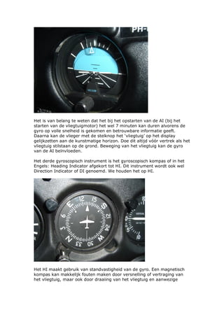 Het is van belang te weten dat het bij het opstarten van de AI (bij het
starten van de vliegtuigmotor) het wel 7 minuten kan duren alvorens de
gyro op volle snelheid is gekomen en betrouwbare informatie geeft.
Daarna kan de vlieger met de stelknop het ‘vliegtuig’ op het display
gelijkzetten aan de kunstmatige horizon. Doe dit altijd vóór vertrek als het
vliegtuig stilstaan op de grond. Beweging van het vliegtuig kan de gyro
van de AI beïnvloeden.

Het derde gyroscopisch instrument is het gyroscopisch kompas of in het
Engels: Heading Indicator afgekort tot HI. Dit instrument wordt ook wel
Direction Indicator of DI genoemd. We houden het op HI.




Het HI maakt gebruik van standvastigheid van de gyro. Een magnetisch
kompas kan makkelijk fouten maken door versnelling of vertraging van
het vliegtuig, maar ook door draaiing van het vliegtuig en aanwezige
 