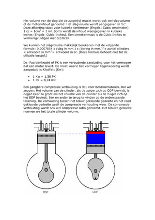 Het volume van de slag die de zuiger(s) maakt wordt ook wel slagvolume
of de motorinhoud genoemd. Het slagvolume wordt aangegeven in ‘cc’.
Deze afkorting staat voor kubieke centimeter (Engels: Cubic centimeter).
1 cc = 1cm3 = 1 ml. Soms wordt de inhoud weergegeven in kubieke
inches (Engels: Cubic Inches). Een omrekenmaat is de Cubic Inches te
vermenigvuldigen met 0,01639.

We kunnen het slagvolume makkelijk berekenen met de volgende
formule: 0,0007854 x (slag in mm.) x (boring in mm.)2 x aantal cilinders
= antwoord in mm3 = antwoord in cc. (Deze formule behoort niet tot de
officiële lesstof.)

De Paardenkracht of PK is een verouderde aanduiding voor het vermogen
dat een motor levert. De maat waarin het vermogen tegenwoordig wordt
aangeduid is KiloWatt (Kw):

   •   1 Kw = 1,36 PK
   •   1 PK = 0,74 Kw

Een gangbare compressie verhouding is 9:1 voor benzinemotoren. Dat wil
zeggen: Het volume van de cilinder, als de zuiger zich op ODP bevindt, is
negen keer zo groot als het volume van de cilinder als de zuiger zich op
het BDP bevindt. Een en ander te terug te vinden op de onderstaande
tekening. De verhouding tussen het blauw gekleurde gedeelte en het rood
gekleurde gedeelte geeft de compressie verhouding weer. De compressie
verhouding wordt ook wel compressie ratio genoemd. Het blauwe gedeelte
noemen we het totale cilinder volume.
 
