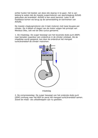 echter buiten het bestek van deze site daarop in te gaan. Het is van
belang te weten dat de meeste zuigermotoren van sportvliegtuig AVGAS
gebruiken als brandstof. AVGAS is een soort benzine. Later in dit
hoofdstuk komen we terug op de samenstelling en kenmerken van
AVGAS.

De meeste vliegtuigmotoren zijn 4-takt motoren met twee bougies per
cilinder. De 4 takten of slagen van de motor volgen het principe van
Nikolaus Otto, ook wel de Otto cyclus genoemd.

1. De inlaatslag: De zuiger beweegt van het bovenste dode punt (BDP)
naar beneden waardoor een onderdruk in de cilinder ontstaat. Als de
inlaatklep wordt geopend, kan door de onderdruk het mengsel
lucht/brandstof de cilinder instromen.




                            inlaatslag

2. De compressieslag: De zuiger beweegt van het onderste dode punt
(ODP) omhoog naar het BDP en perst het mengsel lucht/brandstof samen.
Zowel de inlaat –als uitlaatkleppen zijn nu gesloten.
 