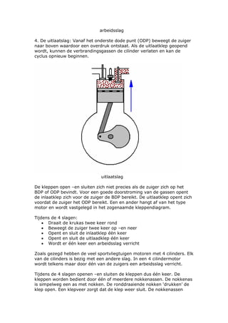 arbeidsslag

4. De uitlaatslag: Vanaf het onderste dode punt (ODP) beweegt de zuiger
naar boven waardoor een overdruk ontstaat. Als de uitlaatklep geopend
wordt, kunnen de verbrandingsgassen de cilinder verlaten en kan de
cyclus opnieuw beginnen.




                               uitlaatslag

De kleppen open –en sluiten zich niet precies als de zuiger zich op het
BDP of ODP bevindt. Voor een goede doorstroming van de gassen opent
de inlaatklep zich voor de zuiger de BDP bereikt. De uitlaatklep opent zich
voordat de zuiger het ODP bereikt. Een en ander hangt af van het type
motor en wordt vastgelegd in het zogenaamde kleppendiagram.

Tijdens de 4 slagen:
    • Draait de krukas twee keer rond
    • Beweegt de zuiger twee keer op –en neer
    • Opent en sluit de inlaatklep één keer
    • Opent en sluit de uitlaadklep één keer
    • Wordt er één keer een arbeidsslag verricht

Zoals gezegd hebben de veel sportvliegtuigen motoren met 4 cilinders. Elk
van de cilinders is bezig met een andere slag. In een 4 cilindermotor
wordt telkens maar door één van de zuigers een arbeidsslag verricht.

Tijdens de 4 slagen openen –en sluiten de kleppen dus één keer. De
kleppen worden bedient door één of meerdere nokkenassen. De nokkenas
is simpelweg een as met nokken. De ronddraaiende nokken ‘drukken’ de
klep open. Een klepveer zorgt dat de klep weer sluit. De nokkenassen
 