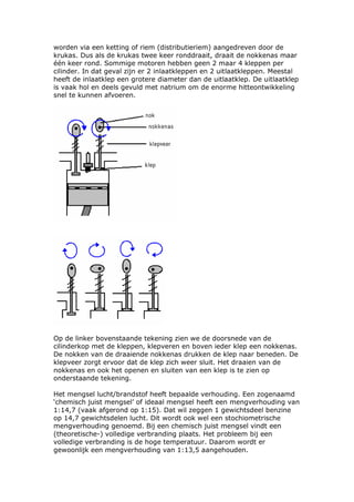 worden via een ketting of riem (distributieriem) aangedreven door de
krukas. Dus als de krukas twee keer ronddraait, draait de nokkenas maar
één keer rond. Sommige motoren hebben geen 2 maar 4 kleppen per
cilinder. In dat geval zijn er 2 inlaatkleppen en 2 uitlaatkleppen. Meestal
heeft de inlaatklep een grotere diameter dan de uitlaatklep. De uitlaatklep
is vaak hol en deels gevuld met natrium om de enorme hitteontwikkeling
snel te kunnen afvoeren.




Op de linker bovenstaande tekening zien we de doorsnede van de
cilinderkop met de kleppen, klepveren en boven ieder klep een nokkenas.
De nokken van de draaiende nokkenas drukken de klep naar beneden. De
klepveer zorgt ervoor dat de klep zich weer sluit. Het draaien van de
nokkenas en ook het openen en sluiten van een klep is te zien op
onderstaande tekening.

Het mengsel lucht/brandstof heeft bepaalde verhouding. Een zogenaamd
‘chemisch juist mengsel’ of ideaal mengsel heeft een mengverhouding van
1:14,7 (vaak afgerond op 1:15). Dat wil zeggen 1 gewichtsdeel benzine
op 14,7 gewichtsdelen lucht. Dit wordt ook wel een stochiometrische
mengverhouding genoemd. Bij een chemisch juist mengsel vindt een
(theoretische-) volledige verbranding plaats. Het probleem bij een
volledige verbranding is de hoge temperatuur. Daarom wordt er
gewoonlijk een mengverhouding van 1:13,5 aangehouden.
 