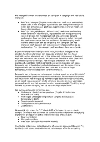 Het mengsel kunnen we verarmen en verrijken in vergelijk met het ideale
mengsel:

   •   Een ‘arm’ mengsel (Engels: Lean mixture) heeft naar verhouding
       meer lucht in het mengsel, bijvoorbeeld een mengverhouding van
       1:18. Een arm mengsel geeft een lager benzineverbruik maar een
       hogere temperatuur.
   •   Een ‘rijk’ mengsel (Engels: Rich mixture) heeft naar verhouding
       meer benzine in het mengsel, bijvoorbeeld een mengverhouding
       van 1:8 Bij een rijk mengsel zal niet alle aanwezige benzine
       verbranden. Daarvoor is te weinig lucht aanwezig in het mengsel.
       Het deel onverbrande benzine verdampt. Bij verdamping wordt
       warmte onttrokken aan de omgeving. Het verrijken van het
       mengsel heeft daarom een temperatuursverlagend effect op de
       verbranding. Een rijk mengsel geeft een hoger benzineverbruik.

Bij een normale verbranding van het lucht/brandstof mengsel in de
cilinder, heeft het vlamfront een bepaalde snelheid. Een (te) hoge
snelheid van het vlamfront kan er toe leiden dat het mengsel onbedoeld
explosief verbrandt. Dit noemen we detonatie. Detonatie vindt plaats ná
de ontsteking door de bougie. Het mengsel ontbrandt niet maar
explodeert, waardoor het bijvoorbeeld een gat in de zuiger kan slaan.
Detonatie kan onherstelbare schade toebrengen aan de motor. Een te
hoge snelheid van het vlamfront kan ontstaan door een te hoge
temperatuur door een (te) sterk verarmd mengsel.

Detonatie kan ontstaan als het mengsel te sterk wordt verarmd bij relatief
hoge toerentallen (veel vermogen) van de motor. Bijvoorbeeld als tijdens
een kruisvlucht het mengsel op normale wijze door de vlieger is verarmd,
en er wordt volgas gegeven om te klimmen. Voordat er meer vermogen
gevraagd wordt, zou het mengsel moeten worden verrijkt. Verrijking zorgt
immers voor een verlaging van de verbrandingstemperatuur.

We kunnen detonatie herkennen aan:
  • Verhoogde cilinderkop temperatuur (Engels: Cylinderhead
     temperature, CHT)
  • Verhoogde uitlaatgas temperatuur (Engels: Exhaust gas
     temperature, EGT)
  • Teruglopende toerental
  • Trillingen en ruw lopende motor
  • Zwarte rook

Gewoonlijk zijn zowel de CHT als de EGT af te lezen op meters in de
cockpit. De vlieger kan daarmee de bovenstaande symptomen vroegtijdig
signaleren. De reguliere acties indien detonatie ontstaat zijn:
   • Gas verminderen
   • Mengsel verrijken
   • CHT doen verlagen door betere koeling

Voortijdige ontsteking, zelfontbranding of pingelen genoemd (Engels: Pre-
ignition) vindt plaats in de cilinder als het mengsel vóór de ontsteking
 