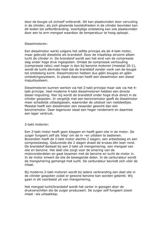 door de bougie uit zichzelf ontbrandt. Dit kan plaatsvinden door vervuiling
in de cilinder; als zich gloeiende koolstofresten in de cilinder bevinden kan
dit leiden tot zelfontbranding. Voortijdige ontsteking kan ook plaatsvinden
door een te arm mengsel waardoor de temperatuur te hoog oploopt.


Dieselmotoren:

Een dieselmotor werkt volgens het zelfde principe als de 4-takt motor,
maar gebruikt dieselolie als brandstof. Door de inlaatklep stroomt alleen
lucht de cilinder in. De brandstof wordt aan het eind van de compressie
slag onder hoge druk ingespoten. Omdat de compressie verhouding
(compressie ratio) veel hoger is dan bij benzine motoren (meestal 20:1),
wordt de lucht dermate heet dat de brandstof zonder vonk van de bougie
tot ontsteking komt. Dieselmotoren hebben dus géén bougies en géén
ontstekingssysteem. In plaats daarvan heeft een dieselmotor een diesel
inspuitsysteem.

Dieselmotoren kunnen werken via het 2-takt principe maar ook via het 4-
takt principe. Veel moderne 4-takt dieselmotoren hebben een directe
diesel inspuiting. Hier bij wordt de brandstof onder hoge druk direct in de
cilinder gespoten. In vergelijk met een benzinemotor geeft de dieselmotor
meer schadelijk uitlaatgassen, waaronder de uitstoot van roetdeeltjes.
Meestal heeft een dieselmotor een zwaarder gewicht dan een
benzinemotor. Daar tegenover staat een hoger rendement en daarmee
een lager verbruik.


2-takt motoren:

Een 2-takt motor heeft geen kleppen en heeft geen olie in de motor. De
zuiger fungeert zelf als ‘klep’ om de in –en uitlaten te bedienen.
Bovendien heeft de 2-takt motor slechts 2 slagen; een arbeidsslag en een
compressieslag. Gedurende die 2 slagen draait de krukas één keer rond.
De brandstof bestaat bij een 2-takt uit mengsmering; een mengsel van
olie en benzine. Het deel olie zorgt voor de smering van de
motoronderdelen en gaat tezamen met de benzine en lucht de motor in.
In de motor smeert de olie de bewegende delen. In de carburateur wordt
de mengsmering gemengd met lucht. De carburateur bevindt zich vóór de
inlaat.

Bij moderne 2-takt motoren wordt bij iedere verbranding een deel olie in
de cilinder gespoten zodat er gewone benzine kan worden getankt. Wij
gaan in dit voorbeeld uit van mengsmering.

Het mengsel lucht/brandstof wordt het carter in gezogen door de
drukverschillen die de zuiger produceert. De zuiger zelf fungeert zowel
inlaat –als uitlaatklep.
 