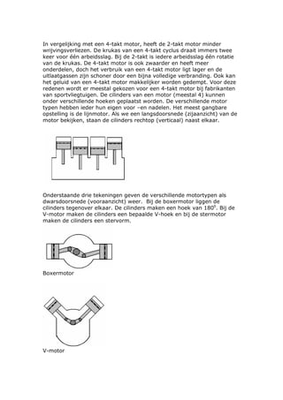 In vergelijking met een 4-takt motor, heeft de 2-takt motor minder
wrijvingsverliezen. De krukas van een 4-takt cyclus draait immers twee
keer voor één arbeidsslag. Bij de 2-takt is iedere arbeidsslag één rotatie
van de krukas. De 4-takt motor is ook zwaarder en heeft meer
onderdelen, doch het verbruik van een 4-takt motor ligt lager en de
uitlaatgassen zijn schoner door een bijna volledige verbranding. Ook kan
het geluid van een 4-takt motor makkelijker worden gedempt. Voor deze
redenen wordt er meestal gekozen voor een 4-takt motor bij fabrikanten
van sportvliegtuigen. De cilinders van een motor (meestal 4) kunnen
onder verschillende hoeken geplaatst worden. De verschillende motor
typen hebben ieder hun eigen voor –en nadelen. Het meest gangbare
opstelling is de lijnmotor. Als we een langsdoorsnede (zijaanzicht) van de
motor bekijken, staan de cilinders rechtop (verticaal) naast elkaar.




Onderstaande drie tekeningen geven de verschillende motortypen als
dwarsdoorsnede (vooraanzicht) weer. Bij de boxermotor liggen de
cilinders tegenover elkaar. De cilinders maken een hoek van 1800. Bij de
V-motor maken de cilinders een bepaalde V-hoek en bij de stermotor
maken de cilinders een stervorm.




Boxermotor




V-motor
 