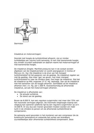 Stermotor




Inlaatdruk en motorvermogen:

Doordat met hoogte de luchtdichtheid afneemt, zijn er minder
luchtdeeltjes per volume lucht aanwezig. Er kan met toenemende hoogte
dus minder zuurstof verbranden en daarom neemt het motorvermogen af
met toenemende hoogte.

De inlaatdruk (Engels: Manifold pressure) kan in de cockpit worden
afgelezen van de inlaatdrukmeter en wordt weergegeven in Inches of
Mercury (in. Hg.) De inlaatdruk is de druk van het mengsel
lucht/brandstof ná het passeren van de gasklep. De inlaatdruk regelen we
met de gasklep. Hoe meer ‘gas’ we geven, hoe meer mengsel
lucht/brandstof er naar de cilinders gaat, hoe hoger de inlaatdruk. Stel dat
de inlaatdruk op MSL ongeveer 27 in. Hg. bedraagt. Dan zal de inlaatdruk
met het toenemen van de hoogte afnemen. Gemiddeld zal de inlaatdruk
afnemen met 1 in. Hg. per 1.000 ft. Overeenkomstig de afnemende
inlaatdruk, zal ook het motorvermogen afnemen.

De inlaatdruk is afhankelijk van:
   • De actuele luchtdruk.
   • De stand van de gasklep.

Boven de 8.000 ft. kan een reguliere zuigermotor niet meer dan 75% van
het maximale vermogen afgeven. De maximale vlieghoogte waarop een
vliegtuig kan opereren (plafond) ligt bij een reguliere zuigermotor op zo’n
10.000 ft. Er zou dus een manier gevonden moeten worden om méér
lucht in de cilinders te persen om de afnemende luchtdichtheid te
compenseren.

De oplossing werd gevonden in het monteren van een compressor die de
buitenlucht samenperst en zodoende het verlies van brandbare
zuurstofdeeltjes door afnemende luchtdichtheid compenseert. Deze
 