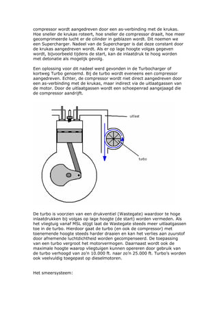 compressor wordt aangedreven door een as-verbinding met de krukas.
Hoe sneller de krukas roteert, hoe sneller de compressor draait, hoe meer
gecomprimeerde lucht er de cilinder in geblazen wordt. Dit noemen we
een Supercharger. Nadeel van de Supercharger is dat deze constant door
de krukas aangedreven wordt. Als er op lage hoogte volgas gegeven
wordt, bijvoorbeeld tijdens de start, kan de inlaatdruk te hoog worden
met detonatie als mogelijk gevolg.

Een oplossing voor dit nadeel werd gevonden in de Turbocharger of
kortweg Turbo genoemd. Bij de turbo wordt eveneens een compressor
aangedreven. Echter, de compressor wordt niet direct aangedreven door
een as-verbinding met de krukas, maar indirect via de uitlaatgassen van
de motor. Door de uitlaatgassen wordt een schoepenrad aangejaagd die
de compressor aandrijft.




De turbo is voorzien van een drukventiel (Wastegate) waardoor te hoge
inlaatdrukken bij volgas op lage hoogte (de start) worden vermeden. Als
het vliegtuig vanaf MSL stijgt laat de Wastegate steeds meer uitlaatgassen
toe in de turbo. Hierdoor gaat de turbo (en ook de compressor) met
toenemende hoogte steeds harder draaien en kan het verlies aan zuurstof
door afnemende luchtdichtheid worden gecompenseerd. De toepassing
van een turbo vergroot het motorvermogen. Daarnaast wordt ook de
maximale hoogte waarop vliegtuigen kunnen opereren door gebruik van
de turbo verhoogd van zo’n 10.000 ft. naar zo’n 25.000 ft. Turbo’s worden
ook veelvuldig toegepast op dieselmotoren.


Het smeersysteem:
 