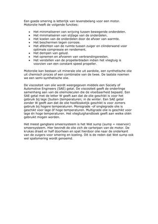 Een goede smering is letterlijk van levensbelang voor een motor.
Motorolie heeft de volgende functies:

   •   Het minimaliseren van wrijving tussen bewegende onderdelen.
   •   Het minimaliseren van slijtage van de onderdelen.
   •   Het koelen van de onderdelen door de afvoer van warmte.
   •   Het beschermen tegen corrosie.
   •   Het afdichten van de ruimte tussen zuiger en cilinderwand voor
       optimale compressie en rendement.
   •   Het dempen van geluid.
   •   Het opnemen en afvoeren van verbrandingsresten.
   •   Het verstellen van de propellerbladen indien het vliegtuig is
       voorzien van een constant speed propeller.

Motorolie kan bestaan uit minerale olie uit aardolie, een synthetische olie
uit chemisch proces of een combinatie van de twee. De laatste noemen
we een semi-synthetische olie.

De viscositeit van olie wordt weergegeven middels een Society of
Automotive Engineers (SAE) getal. De viscositeit geeft de onderlinge
samenhang aan van de oliemoleculen die de vloeibaarheid bepaald. Een
SAE getal met de letter W geeft aan dat de olie geschikt is voor het
gebruik bij lage (buiten-)temperaturen; in de winter. Een SAE getal
zonder W geeft aan dat de olie hoofdzakelijk geschikt is voor zomers
gebruik bij hogere temperaturen. Monograde -of singlegrade olie is
geschikt voor lage óf hoge temperaturen. Multigrade olie is geschikt voor
lage én hoge temperaturen. Het vliegtuighandboek geeft aan welke oliën
gebruikt mogen worden.

Het meest gangbare smeersysteem is het Wet sump (sump = reservoir)
smeersysteem. Hier bevindt de olie zich de carterpan van de motor. De
krukas draait er half doorheen en spat hierdoor olie naar de onderkant
van de zuigers voor smering en koeling. Dit is de reden dat Wet sump ook
wel spatsmering wordt genoemd.
 