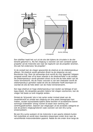Een oliefilter haalt het vuil uit de olie dat tijdens de circulatie in de olie
terecht gekomen is. Als het vliegtuig is voorzien van een constant speed
propeller zal de motorolie ook naar de regelunit van de propeller stromen.
Zie ook het onderwerp ‘de propeller’.

In de cockpit kan de vlieger gewoonlijk de oliedruk en de olietemperatuur
aflezen. De oliedruk wordt gemeten direct na de oliepomp via een
Bourdonse ring. Door de aanwezige druk wordt de ring ‘opgerekt’ hetgeen
omgezet wordt naar af te lezen waarde in de oliedrukmeter in de cockpit.
De olietemperatuur wordt gemeten direct na de olie de hete delen van de
motor binnenkomt. Als de motor voorzien is van een oliekoeler wordt de
olietemperatuur gemeten nadat de olie de oliekoeler heeft doorlopen en
voordat de olie de hete delen van de motor binnenstroomt.

Een lage oliedruk en hoge olietemperatuur kan duiden op lekkage of een
laag oliepijl. Als dergelijke gevallen tijdens het vliegen voorkomen, kan de
vlieger het beste zo snel mogelijk landen.

Omdat de ‘drijvende’ olie in het carter onder invloed staat van de
zwaartekracht en omdat een vliegtuig om drie assen bewegingen kan
maken, zouden bijvoorbeeld tijdens steile bochten of acrobatische toeren
sommige onderdelen ‘droog’ komen te staan door werking van
centrifugaalkrachten. Daarom zijn vliegtuigen uit de acrobatic categorie en
ook de grotere vliegtuigmotoren vaak voorzien van een Dry sump
smeersysteem.

Bij een Dry sump systeem zit de motorolie in een aparte olietank buiten
het motorblok en wordt door meerdere oliepompen onder druk naar de
verschillende motoronderdelen geperst. Nadat de olie onder druk langs de
 