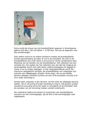 Soms wordt de inhoud van de brandstof(tank) gegeven in Amerikaanse
gallons (US GAL). Eén US Gallon = 3,785 liter. Zie ook de Appendix voor
alle omrekeningen.

Vóór iedere vlucht en na iedere tankbeurt moeten de brandstoftanks
worden gecontroleerd op water of vuil in de brandstof. De lucht in de
brandstoftanks kan (met name in de avond en nacht) condenseren door
afkoeling van de wanden van de brandstoftanks. Het voltanken kan een
remedie zijn, het nadeel van het voltanken kan zijn dat het vliegtuig de
eerstvolgende vlucht met volle tanks, wellicht passagiers én bagage te
zwaar is om te mogen opstijgen. In het vliegtuighandboek wordt het
maximum startgewicht vermeld. De brandstoftanks van vliegtuigen zijn
voorzien van aftappluggen (Engels: Drain plug). Als we een beetje
benzine aftappen (drainen) kunnen we zien of de brandstof vervuild is en
of er water aanwezig is.

Omdat water zwaarder is dan benzine, zal het onder de afgetapte benzine
zakken. Als er vervuiling of water aanwezig is mag er niet gestart worden
voordat de vervuiling en/of het water is verwijderd uit de brandstof. Ook
de oorzaken van de vervuiling moeten worden onderzocht.

Om onderdruk tijdens het tanken te voorkomen zijn brandstoftanks
voorzien van een overlooppijpje. Op de foto is het overlooppijpje rood
uitgekaderd.
 