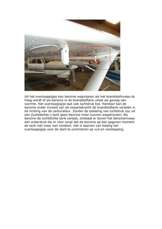 Uit het overlooppijpje kan benzine wegvloeien als het brandstofniveau te
hoog wordt of als benzine in de brandstoftank uitzet als gevolg van
warmte. Het overlooppijpje laat ook luchtdruk toe. Hierdoor kan de
benzine onder invloed van de zwaartekracht de brandstoftank verlaten in
de richting van de carburateur. Zonder de toelating van luchtdruk zou uit
een (luchtdichte-) tank geen benzine meer kunnen wegstromen; Als
benzine de luchtdichte tank verlaat, ontstaat er boven het benzineniveau
een onderdruk die er voor zorgt dat de benzine op een gegeven moment
de tank niet meer kan verlaten. Het is daarom van belang het
overlooppijpje voor de start te controleren op vuil en verstopping.
 