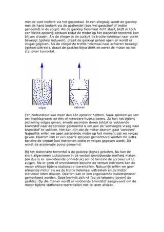 met de voet bedient via het gaspedaal. In een vliegtuig wordt de gasklep
met de hand bedient via de gashendel (ook wel gasschuif of trottle
genoemd) in de cocpit. Als de gasklep helemaal dicht staat, blijft er toch
een kleine opening bestaan zodat de motor op het stationair toerental kan
blijven draaien. Als de vlieger in de cockpit de trottle helemaal naar voren
beweegt (geheel induwen), draait de gasklep geheel open en wordt er
volgas gegeven. Als de vlieger de trottle helemaal naar achteren beweegt
(geheel uittrekt), draait de gasklep bijna dicht en werkt de motor op het
stationair toerental.




Een carburateur kan meer dan één sproeier hebben. Vaak spreken we van
een hoofdsproeier en één of meerdere hulpsproeiers. Zo kan het tijdens
plotseling volgas geven, enkele seconden duren totdat er voldoende
brandstof naar de sproeier gestroomd is om aan de ‘verhoogde vraag naar
brandstof’ te voldoen. Het kan zijn dat de motor daarom gaat ‘aarzelen’.
Natuurlijk willen we geen aarzelende motor op het moment dat we volgas
geven. Daarom kan er een aparte sproeier gemonteerd worden die extra
benzine de venturi laat instromen zodra er volgas gegeven wordt. Dit
wordt de acceleratie pomp genoemd.

Bij het stationaire toerental is de gasklep (bijna) gesloten. Nu kan de
sterk afgenomen luchtstroom in de venturi onvoldoende snelheid maken
(en dus is er onvoldoende onderdruk) om de benzine de sproeier uit te
zuigen. Als er geen of onvoldoende benzine de venturi instroomt kan de
motor afslaan tijdens stationaire toerentallen. Natuurlijk willen we geen
afslaande motor als we de trottle helemaal uittrekken en de motor
stationiar laten draaien. Daarom kan er een zogenaamde nullastsproeier
gemonteerd worden. Deze bevindt zich ná (op de tekening boven) de
gasklep. Op die manier wordt er voldoende brandstof aangevoerd om de
motor tijdens stationaire toerentallen niet te laten afslaan.
 