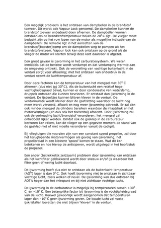 Een mogelijk probleem is het ontstaan van dampbellen in de brandstof
toevoer. Dit wordt ook Vapour Lock genoemd. De dampbellen kunnen de
brandstof toevoer onbedoeld doen afnemen. De dampbellen kunnen
ontstaan als de brandstoftemperatuur boven de 200 C ligt. De vlieger moet
beducht zijn op het ruw lopen van de motor als mogelijke indicatie van de
dampbellen. De remedie ligt in het aanzetten van de
brandstof(booster)pomp om de dampbellen weg te pompen uit het
brandstofsysteem. Vapour lock kan ook ontstaan op de grond als de
vlieger de motor wil starten terwijl deze kort daarvoor is afgezet.

Een groot gevaar is ijsvorming in het carburatiesysteem. We weten
inmiddels dat de benzine wordt verdampt en dat verdamping warmte aan
de omgeving onttrekt. Ook de versnelling van vochtige buitenlucht in de
venturi zorgt voor afkoeling; met het ontstaan van onderdruk in de
venturi neemt de luchttemperatuur af.

Door deze factoren kan de temperatuur van het mengsel met 300 C
afnemen (dus niet tot 300 C). Als de buitenlucht een relatief hoge
vochtigheidsgraad bevat, kunnen er door condensatie van waterdamp,
druppels ontstaan die kunnen bevriezen. Er ontstaat dan ijsvorming in de
venturi. De ijsdeeltjes kunnen blijven kleven in de venturi. De
venturiruimte wordt kleiner door de ijsafzetting waardoor de lucht nog
meer wordt versneld, afkoelt en nog meer ijsvorming optreedt. Er zal dan
ook minder mengsel de cilinders bereiken waardoor de inlaatdruk en het
motorvermogen (en dus ook het toerental) afneemt. Door ijsvorming zal
ook de verhouding lucht/brandstof veranderen; het mengsel zal
onbedoeld rijker worden. Omdat ook de gasklep in de carburateur
bevroren kan raken, kan de vlieger op een gegeven moment de stand van
de gasklep niet of met moeite veranderen vanuit de cockpit.

Bij vliegtuigen die voorzien zijn van een constant speed propeller, zal door
het teruglopende motorvermogen als gevolg van ijsvorming, het
propellerblad in een kleinere ‘spoed’ komen te staan. Wat dit kan
betekenen en hoe hierop de anticiperen, wordt uitgelegd in het hoofdstuk
de propeller.

Een ander (betrekkelijk zeldzaam) probleem door ijsvorming kan ontstaan
als het luchtfilter geblokkeerd wordt door sneeuw en/of ijs waardoor het
filter geen of weinig lucht doorlaat.

De ijsvorming hoeft dus niet te ontstaan als de buitenlucht temperatuur
(AOT) lager is dan 00 C. Ook hoeft ijsvorming niet te ontstaan in zichtbaar
vochtige lucht, zoals wolken of nevel. De ijsvorming kan dus ontstaan bij
AOT’s hoger dan het vriespunt en bij niet zichtbaar vochtige lucht.

De ijsvorming in de carburateur is mogelijk bij temperaturen tussen +300
C en –100 C. Een belangrijke factor bij ijsvorming is de vochtigheidsgraad
van de lucht. Hoewel gewoonlijk wordt aangenomen dat temperaturen
lager dan –100 C geen ijsvorming geven. De koude lucht zal vaste
ijskristallen bevatten die niet blijven ‘kleven’ in de venturi.
 