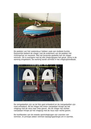 De pedalen van het voetenstuur hebben vaak een dubbele functie.
Gewoonlijk bedient de vlieger met de onderkant van de pedalen het
richtingsroer en neuswiel. Met het bovenste gedeelte kan de vlieger
remmen. Dit is overigens niet bij alle vliegtuigtypen het geval. Soms is de
werking omgekeerd. De werking wordt vermeld in het vliegtuighandboek.




De remgedeelten zijn op de foto geel omkaderd en de roergedeelten zijn
rood omkaderd. Als de vlieger het linker roerpedaal intrapt zal het
vliegtuig met de neus naar links gieren. Als de vlieger het rechter
roerpedaal intrapt zal het vliegtuig met de neus naar rechts gieren.

De hoofdwielen van de meeste sportvliegtuigen zijn voorzien van
remmen. In principe zetten remmen bewegingsenergie om in warmte.
 