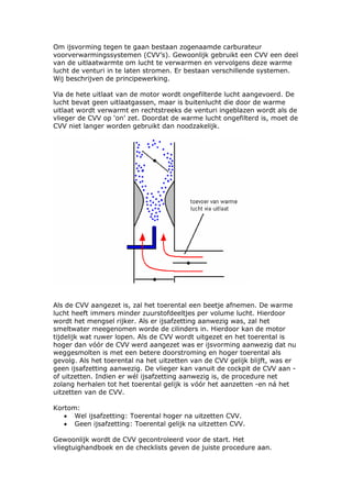 Om ijsvorming tegen te gaan bestaan zogenaamde carburateur
voorverwarmingssystemen (CVV’s). Gewoonlijk gebruikt een CVV een deel
van de uitlaatwarmte om lucht te verwarmen en vervolgens deze warme
lucht de venturi in te laten stromen. Er bestaan verschillende systemen.
Wij beschrijven de principewerking.

Via de hete uitlaat van de motor wordt ongefilterde lucht aangevoerd. De
lucht bevat geen uitlaatgassen, maar is buitenlucht die door de warme
uitlaat wordt verwarmt en rechtstreeks de venturi ingeblazen wordt als de
vlieger de CVV op ‘on’ zet. Doordat de warme lucht ongefilterd is, moet de
CVV niet langer worden gebruikt dan noodzakelijk.




Als de CVV aangezet is, zal het toerental een beetje afnemen. De warme
lucht heeft immers minder zuurstofdeeltjes per volume lucht. Hierdoor
wordt het mengsel rijker. Als er ijsafzetting aanwezig was, zal het
smeltwater meegenomen worde de cilinders in. Hierdoor kan de motor
tijdelijk wat ruwer lopen. Als de CVV wordt uitgezet en het toerental is
hoger dan vóór de CVV werd aangezet was er ijsvorming aanwezig dat nu
weggesmolten is met een betere doorstroming en hoger toerental als
gevolg. Als het toerental na het uitzetten van de CVV gelijk blijft, was er
geen ijsafzetting aanwezig. De vlieger kan vanuit de cockpit de CVV aan -
of uitzetten. Indien er wél ijsafzetting aanwezig is, de procedure net
zolang herhalen tot het toerental gelijk is vóór het aanzetten -en ná het
uitzetten van de CVV.

Kortom:
   • Wel ijsafzetting: Toerental hoger na uitzetten CVV.
   • Geen ijsafzetting: Toerental gelijk na uitzetten CVV.

Gewoonlijk wordt de CVV gecontroleerd voor de start. Het
vliegtuighandboek en de checklists geven de juiste procedure aan.
 