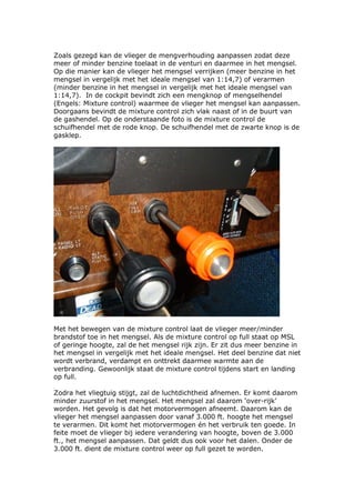 Zoals gezegd kan de vlieger de mengverhouding aanpassen zodat deze
meer of minder benzine toelaat in de venturi en daarmee in het mengsel.
Op die manier kan de vlieger het mengsel verrijken (meer benzine in het
mengsel in vergelijk met het ideale mengsel van 1:14,7) of verarmen
(minder benzine in het mengsel in vergelijk met het ideale mengsel van
1:14,7). In de cockpit bevindt zich een mengknop of mengselhendel
(Engels: Mixture control) waarmee de vlieger het mengsel kan aanpassen.
Doorgaans bevindt de mixture control zich vlak naast of in de buurt van
de gashendel. Op de onderstaande foto is de mixture control de
schuifhendel met de rode knop. De schuifhendel met de zwarte knop is de
gasklep.




Met het bewegen van de mixture control laat de vlieger meer/minder
brandstof toe in het mengsel. Als de mixture control op full staat op MSL
of geringe hoogte, zal de het mengsel rijk zijn. Er zit dus meer benzine in
het mengsel in vergelijk met het ideale mengsel. Het deel benzine dat niet
wordt verbrand, verdampt en onttrekt daarmee warmte aan de
verbranding. Gewoonlijk staat de mixture control tijdens start en landing
op full.

Zodra het vliegtuig stijgt, zal de luchtdichtheid afnemen. Er komt daarom
minder zuurstof in het mengsel. Het mengsel zal daarom ‘over-rijk’
worden. Het gevolg is dat het motorvermogen afneemt. Daarom kan de
vlieger het mengsel aanpassen door vanaf 3.000 ft. hoogte het mengsel
te verarmen. Dit komt het motorvermogen én het verbruik ten goede. In
feite moet de vlieger bij iedere verandering van hoogte, boven de 3.000
ft., het mengsel aanpassen. Dat geldt dus ook voor het dalen. Onder de
3.000 ft. dient de mixture control weer op full gezet te worden.
 